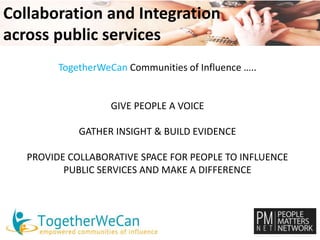 Collaboration and Integration 
across public services 
TogetherWeCan Communities of Influence ….. 
GIVE PEOPLE A VOICE 
GATHER INSIGHT & BUILD EVIDENCE 
PROVIDE COLLABORATIVE SPACE FOR PEOPLE TO INFLUENCE 
PUBLIC SERVICES AND MAKE A DIFFERENCE 
 