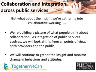 Collaboration and Integration 
across public services 
But what about the insight we’re gathering into 
collaborative working ….. 
• We’re building a picture of what people think about 
collaboration. As integration of public services 
evolves, we will look at this from all points of view, 
both providers and the public. 
• We will continue to gather the insight and monitor 
change in behaviour and attitudes. 
 