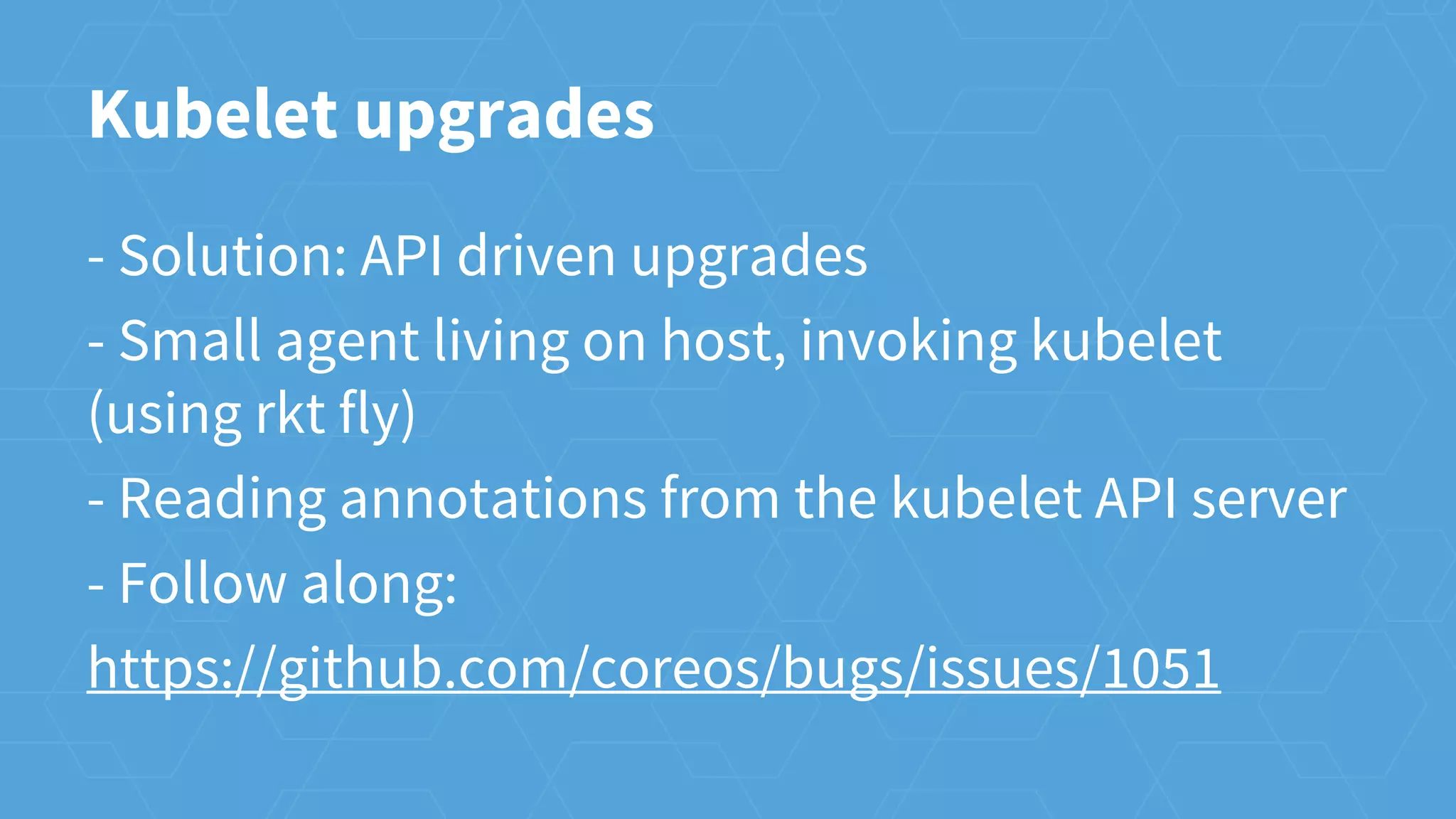 Kubelet upgrades
- Solution: API driven upgrades
- Small agent living on host, invoking kubelet
(using rkt fly)
- Reading annotations from the kubelet API server
- Follow along:
https://github.com/coreos/bugs/issues/1051
 