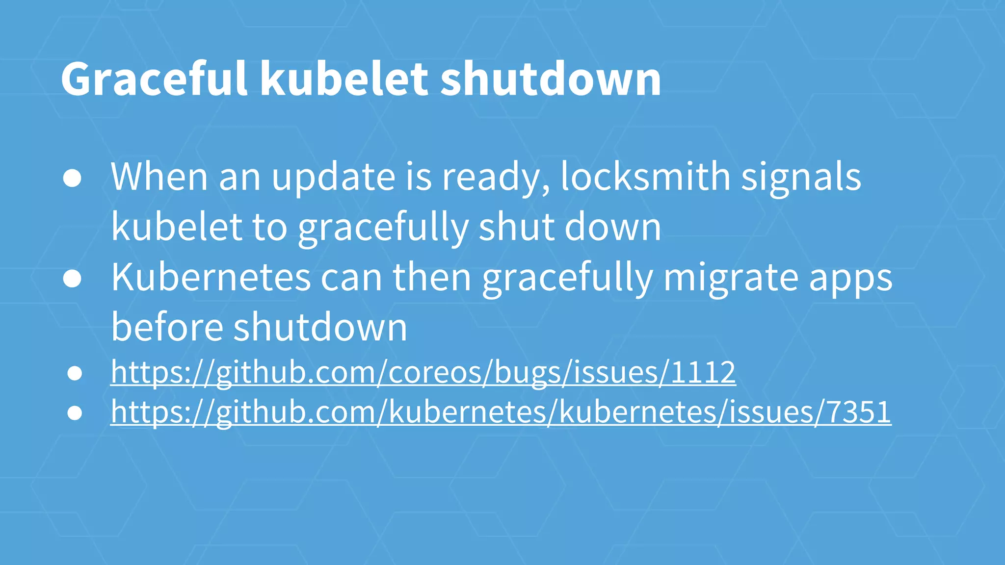 Graceful kubelet shutdown
● When an update is ready, locksmith signals
kubelet to gracefully shut down
● Kubernetes can then gracefully migrate apps
before shutdown
● https://github.com/coreos/bugs/issues/1112
● https://github.com/kubernetes/kubernetes/issues/7351
 