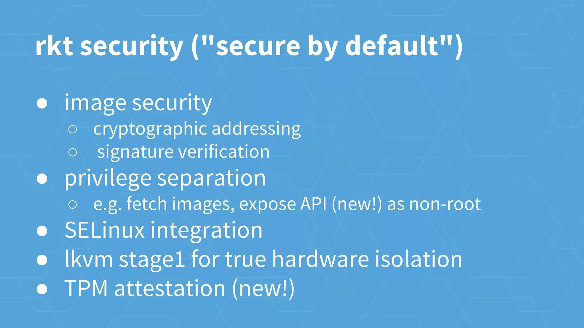 rkt security ("secure by default")
● image security
○ cryptographic addressing
○ signature verification
● privilege separation
○ e.g. fetch images, expose API (new!) as non-root
● SELinux integration
● lkvm stage1 for true hardware isolation
● TPM attestation (new!)
 