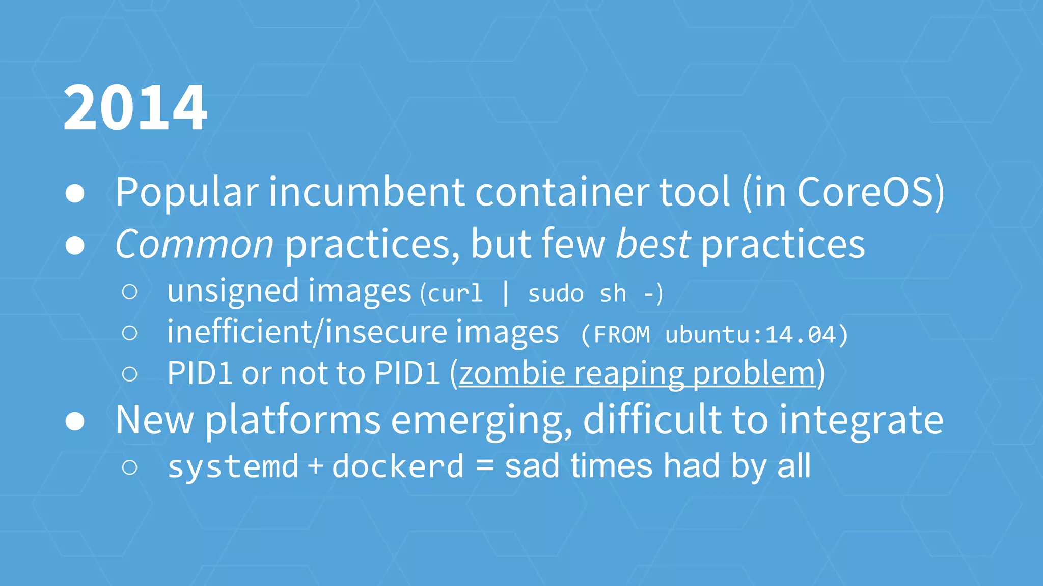 ● Popular incumbent container tool (in CoreOS)
● Common practices, but few best practices
○ unsigned images (curl | sudo sh -)
○ inefficient/insecure images (FROM ubuntu:14.04)
○ PID1 or not to PID1 (zombie reaping problem)
● New platforms emerging, difficult to integrate
○ systemd + dockerd = sad times had by all
2014
 