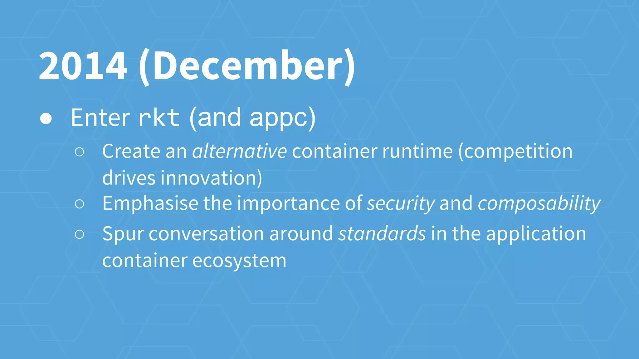 ● Enter rkt (and appc)
○ Create an alternative container runtime (competition
drives innovation)
○ Emphasise the importance of security and composability
○ Spur conversation around standards in the application
container ecosystem
2014 (December)
 