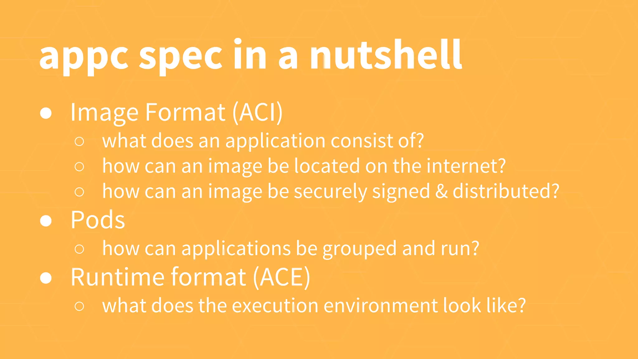 appc spec in a nutshell
● Image Format (ACI)
○ what does an application consist of?
○ how can an image be located on the internet?
○ how can an image be securely signed & distributed?
● Pods
○ how can applications be grouped and run?
● Runtime format (ACE)
○ what does the execution environment look like?
 