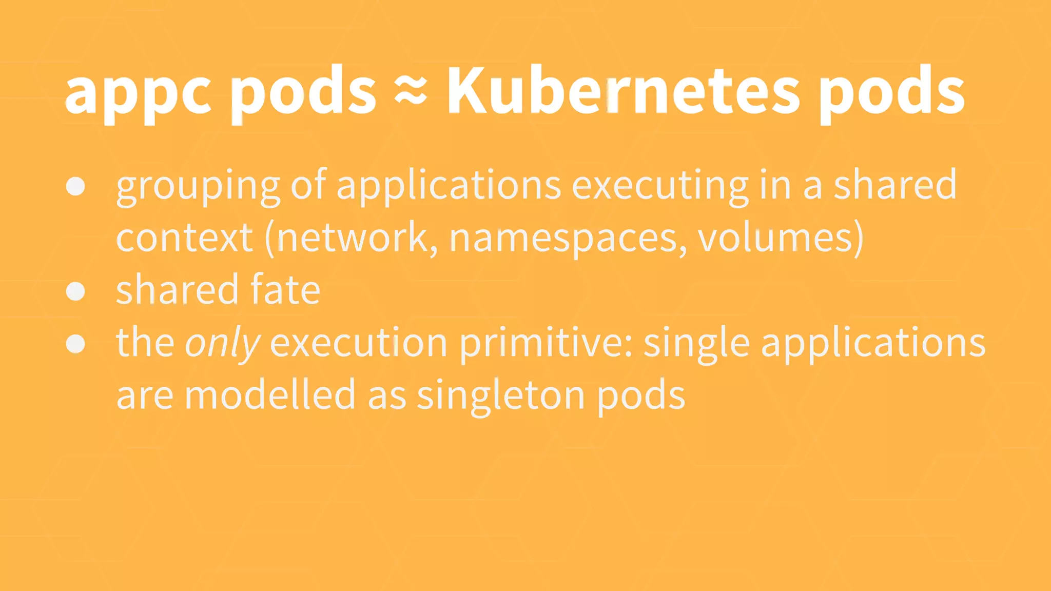appc pods ≈ Kubernetes pods
● grouping of applications executing in a shared
context (network, namespaces, volumes)
● shared fate
● the only execution primitive: single applications
are modelled as singleton pods
 