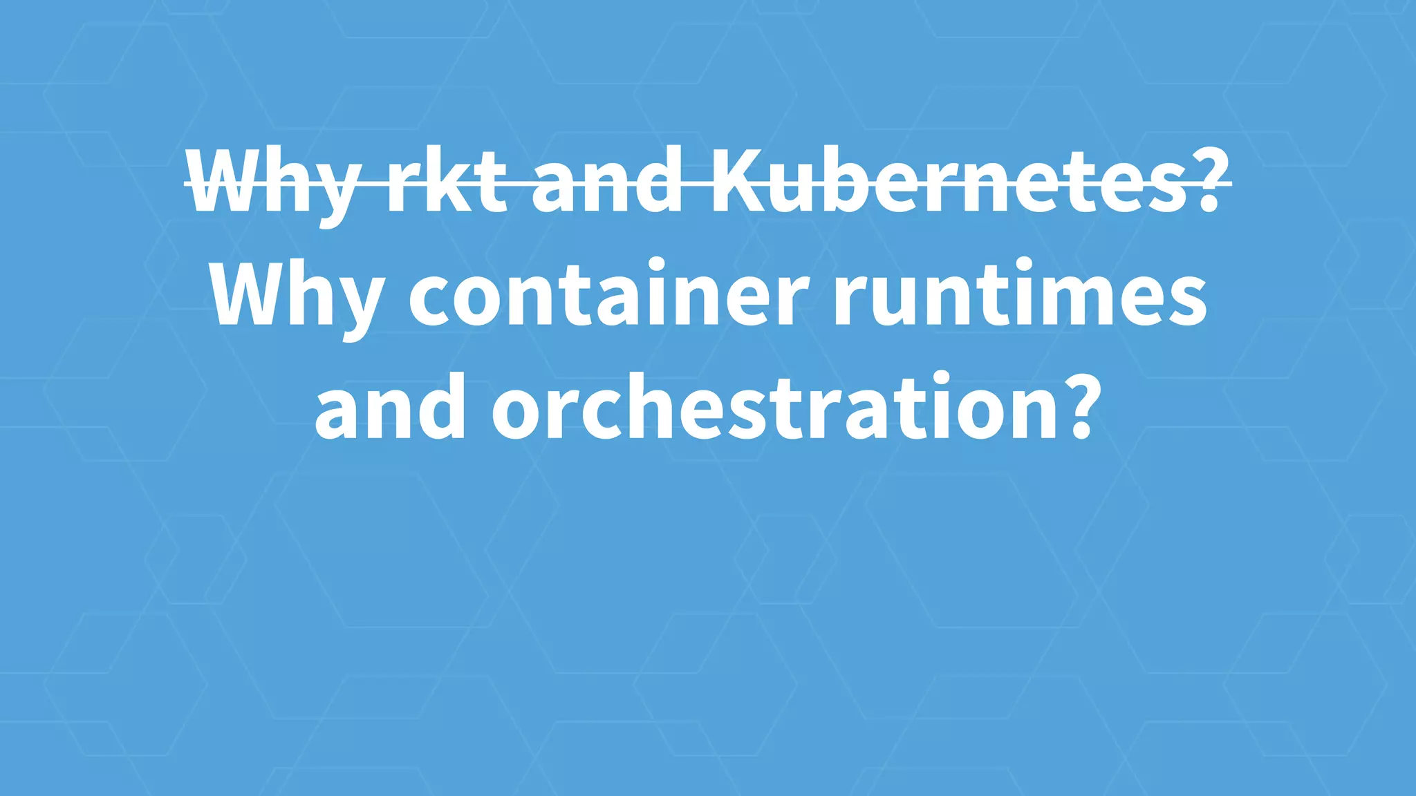 Why rkt and Kubernetes?
Why container runtimes
and orchestration?
 