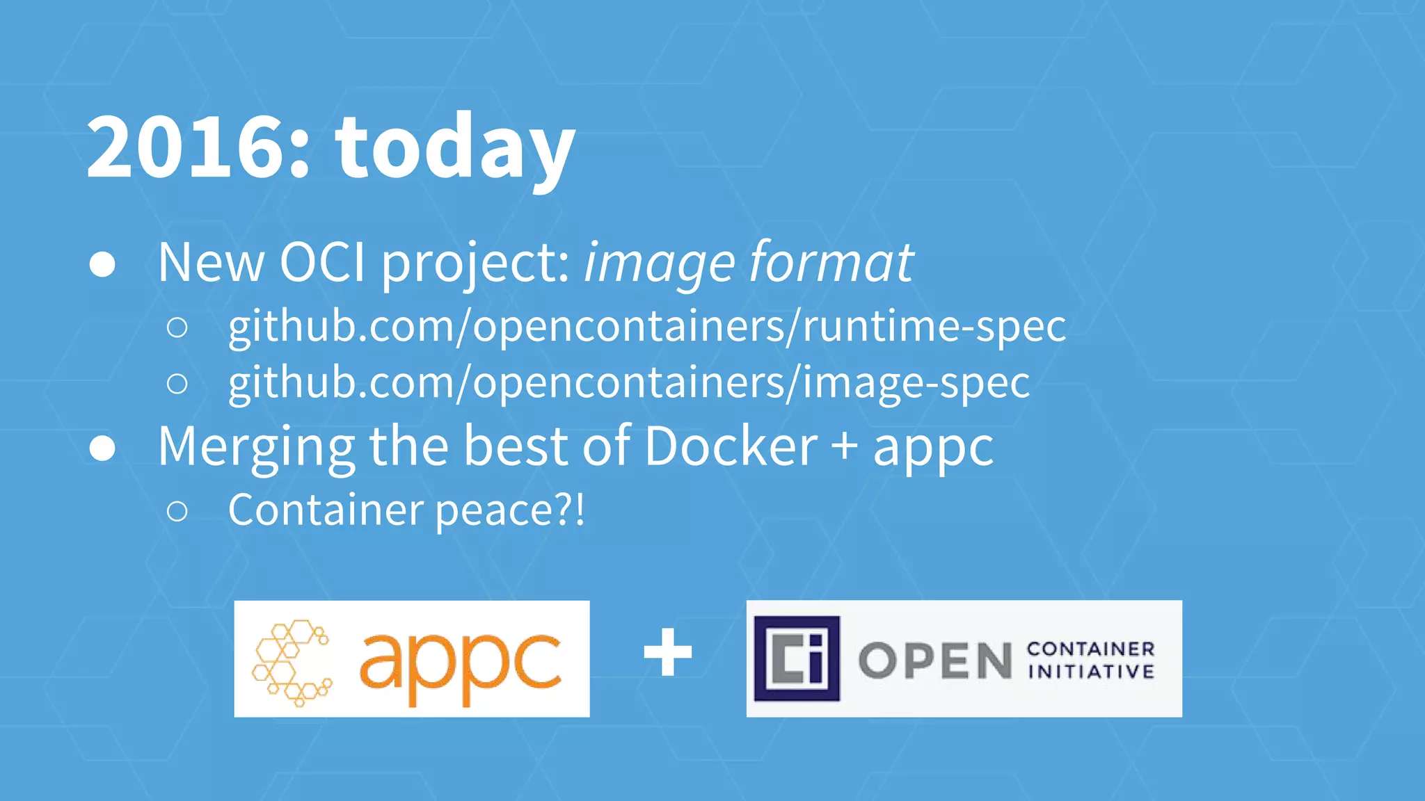 ● New OCI project: image format
○ github.com/opencontainers/runtime-spec
○ github.com/opencontainers/image-spec
● Merging the best of Docker + appc
○ Container peace?!
2016: today
+
 