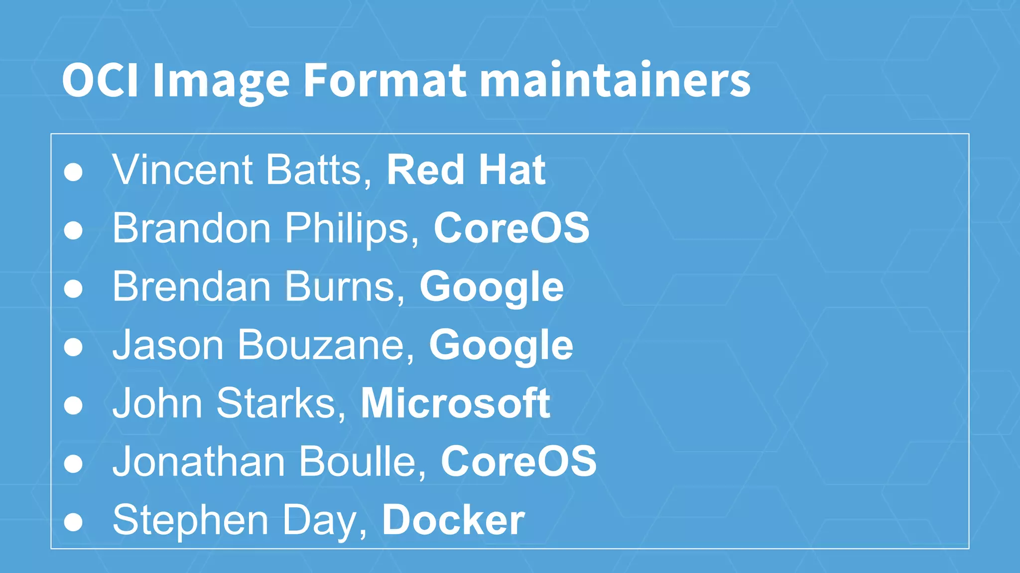OCI Image Format maintainers
● Vincent Batts, Red Hat
● Brandon Philips, CoreOS
● Brendan Burns, Google
● Jason Bouzane, Google
● John Starks, Microsoft
● Jonathan Boulle, CoreOS
● Stephen Day, Docker
 