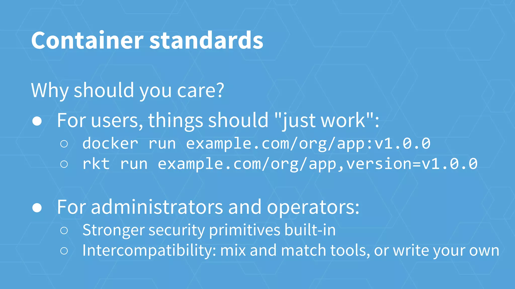 Container standards
Why should you care?
● For users, things should "just work":
○ docker run example.com/org/app:v1.0.0
○ rkt run example.com/org/app,version=v1.0.0
● For administrators and operators:
○ Stronger security primitives built-in
○ Intercompatibility: mix and match tools, or write your own
 