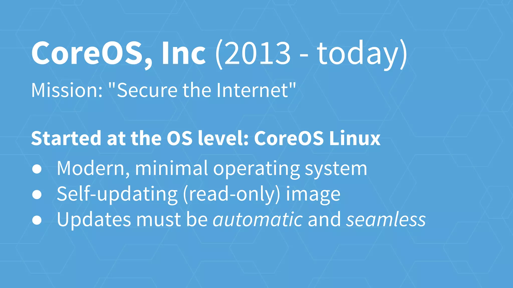 CoreOS, Inc (2013 - today)
Mission: "Secure the Internet"
Started at the OS level: CoreOS Linux
● Modern, minimal operating system
● Self-updating (read-only) image
● Updates must be automatic and seamless
 