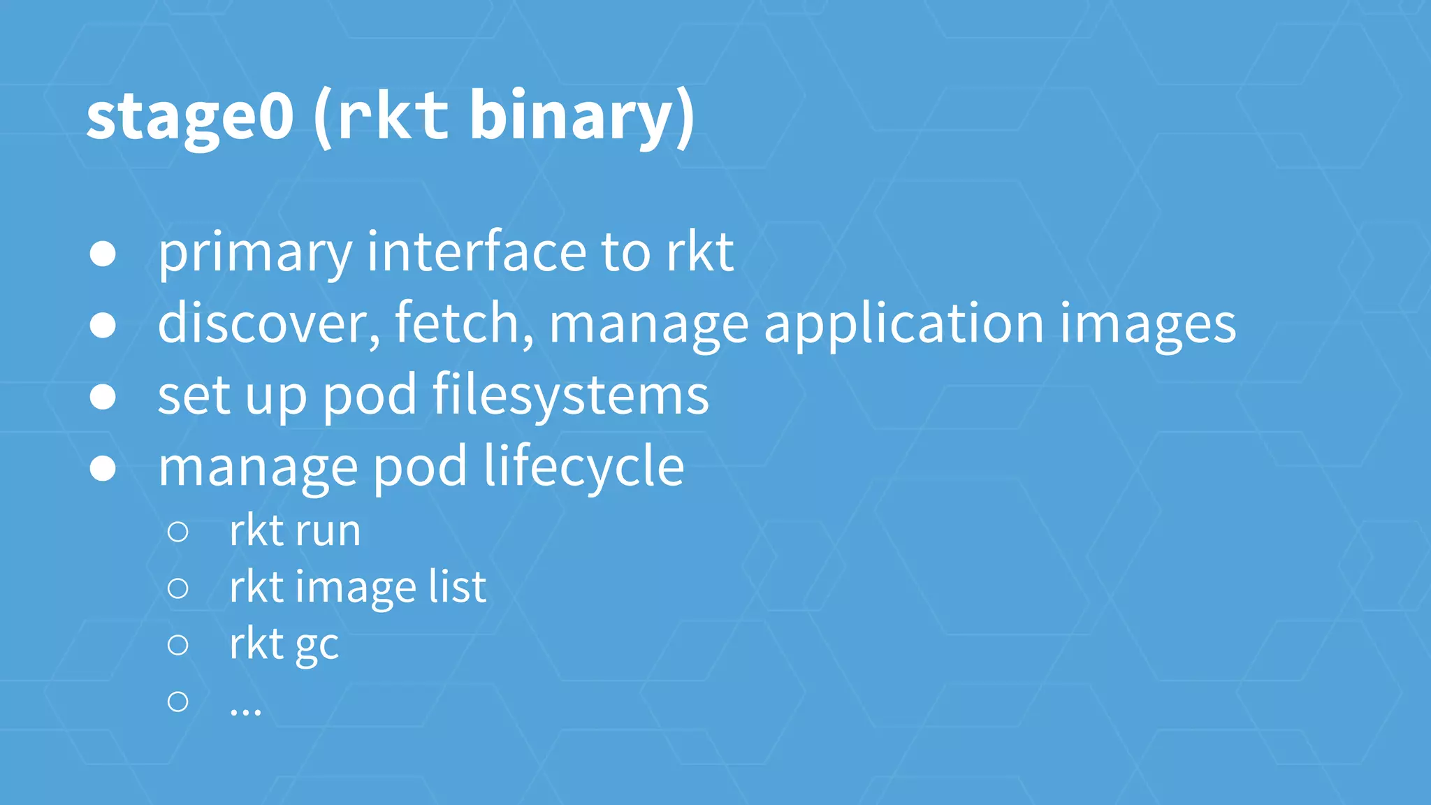 ● primary interface to rkt
● discover, fetch, manage application images
● set up pod filesystems
● manage pod lifecycle
○ rkt run
○ rkt image list
○ rkt gc
○ ...
stage0 (rkt binary)
 