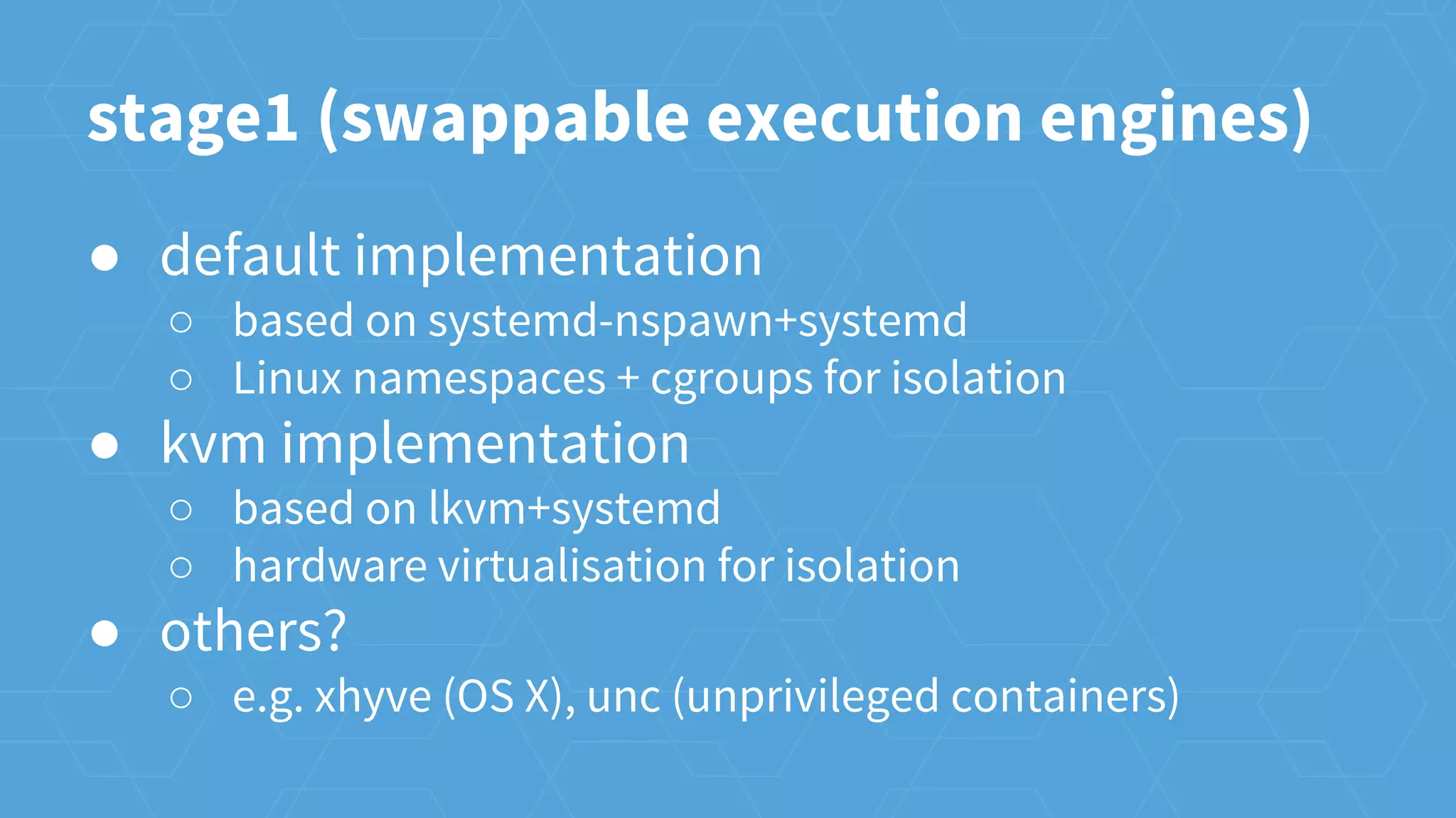 ● default implementation
○ based on systemd-nspawn+systemd
○ Linux namespaces + cgroups for isolation
● kvm implementation
○ based on lkvm+systemd
○ hardware virtualisation for isolation
● others?
○ e.g. xhyve (OS X), unc (unprivileged containers)
stage1 (swappable execution engines)
 