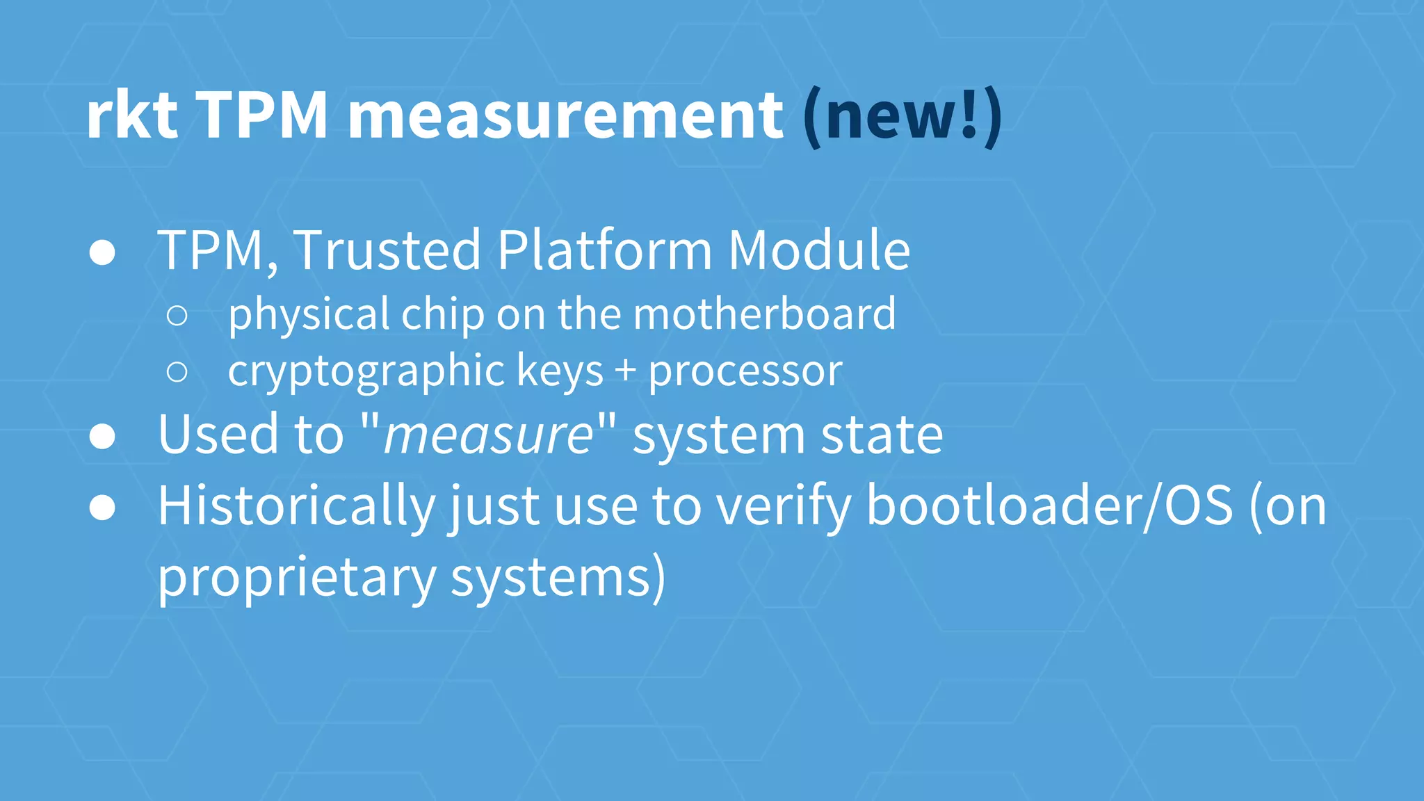 ● TPM, Trusted Platform Module
○ physical chip on the motherboard
○ cryptographic keys + processor
● Used to "measure" system state
● Historically just use to verify bootloader/OS (on
proprietary systems)
rkt TPM measurement (new!)
 
