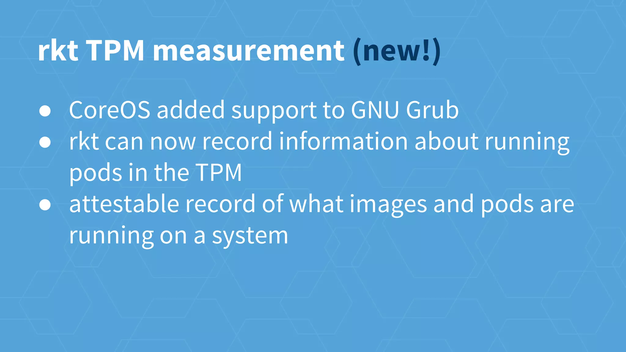 ● CoreOS added support to GNU Grub
● rkt can now record information about running
pods in the TPM
● attestable record of what images and pods are
running on a system
rkt TPM measurement (new!)
 
