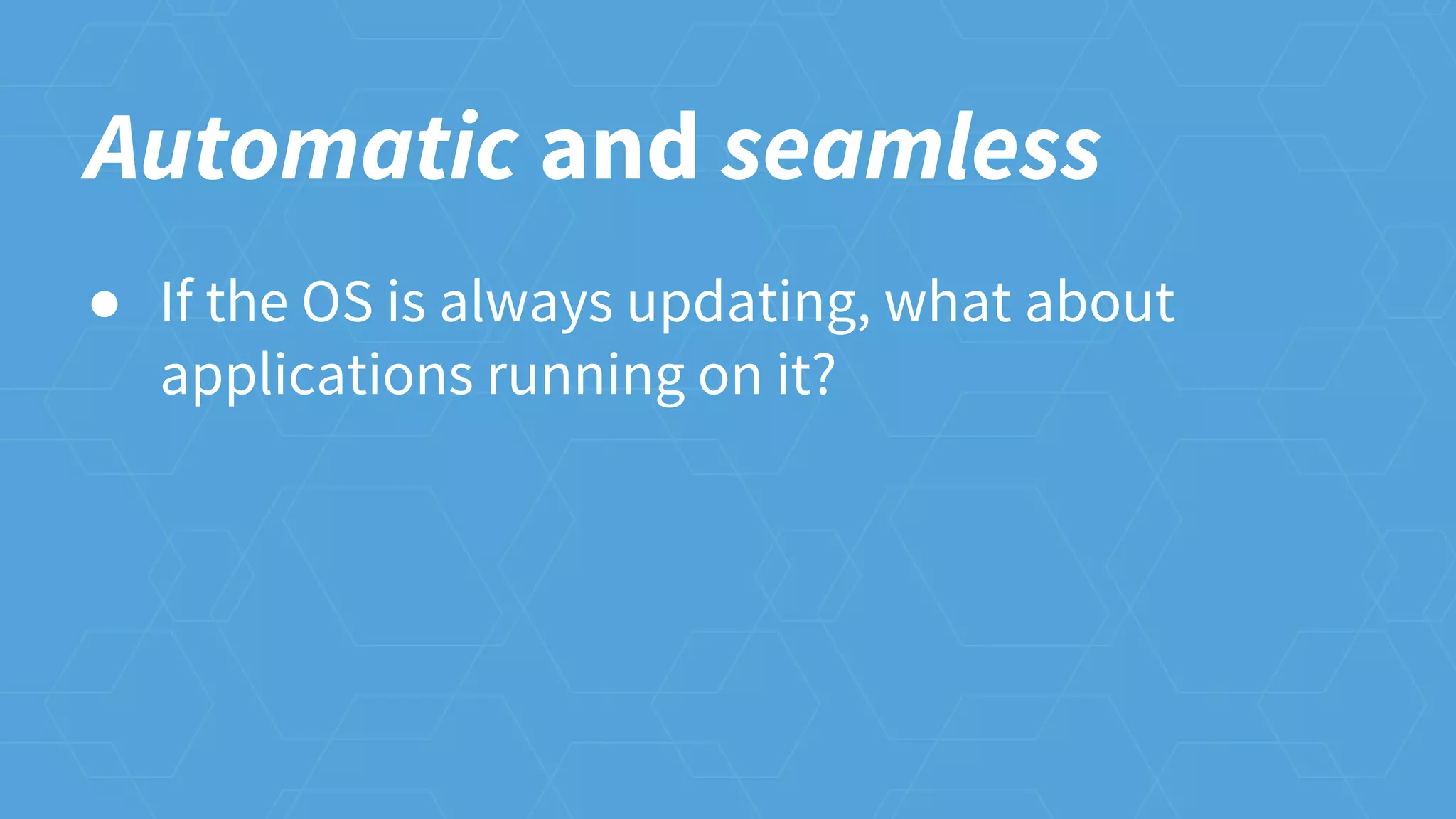 Automatic and seamless
● If the OS is always updating, what about
applications running on it?
 