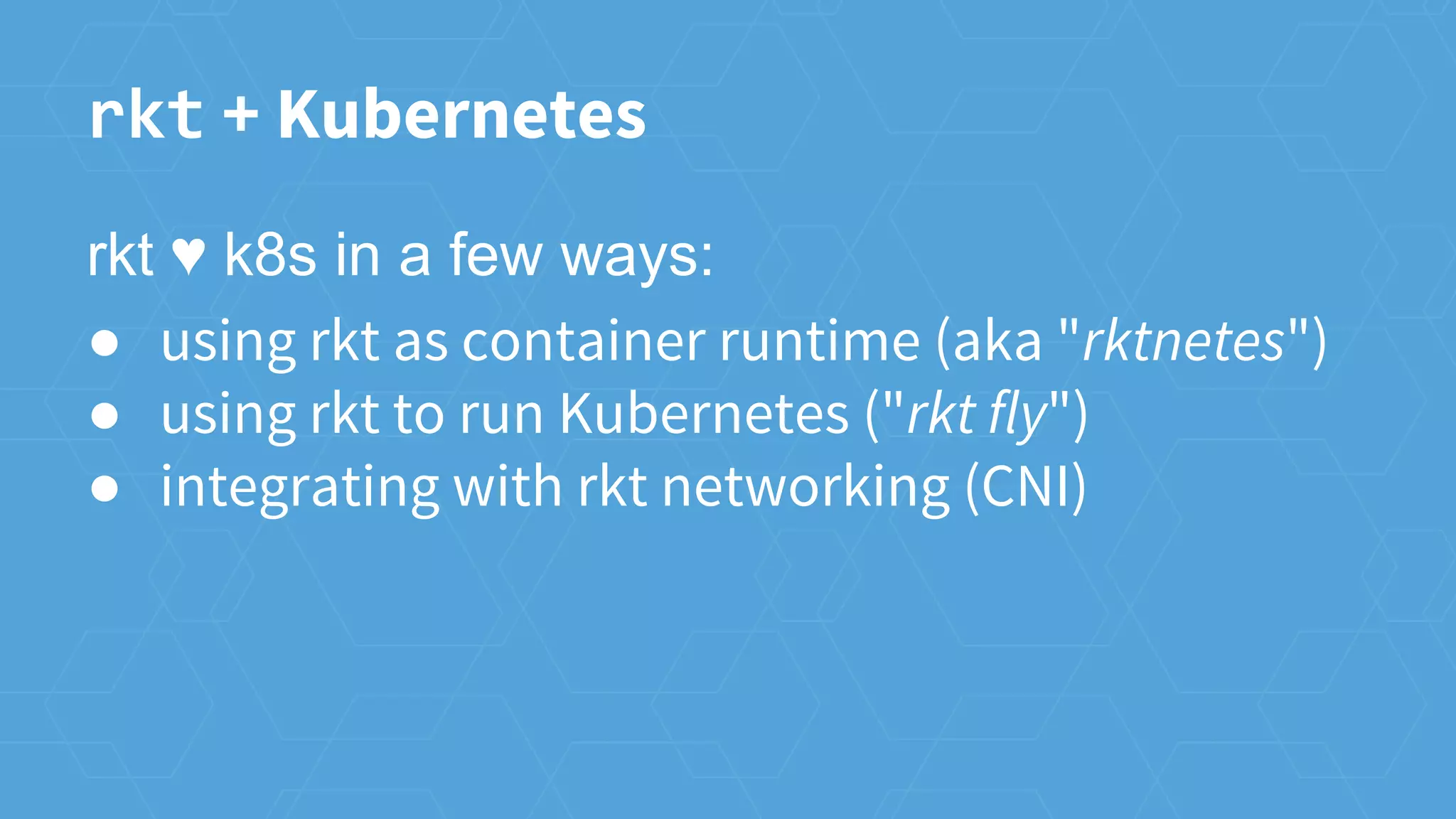 rkt + Kubernetes
rkt ♥ k8s in a few ways:
● using rkt as container runtime (aka "rktnetes")
● using rkt to run Kubernetes ("rkt fly")
● integrating with rkt networking (CNI)
 