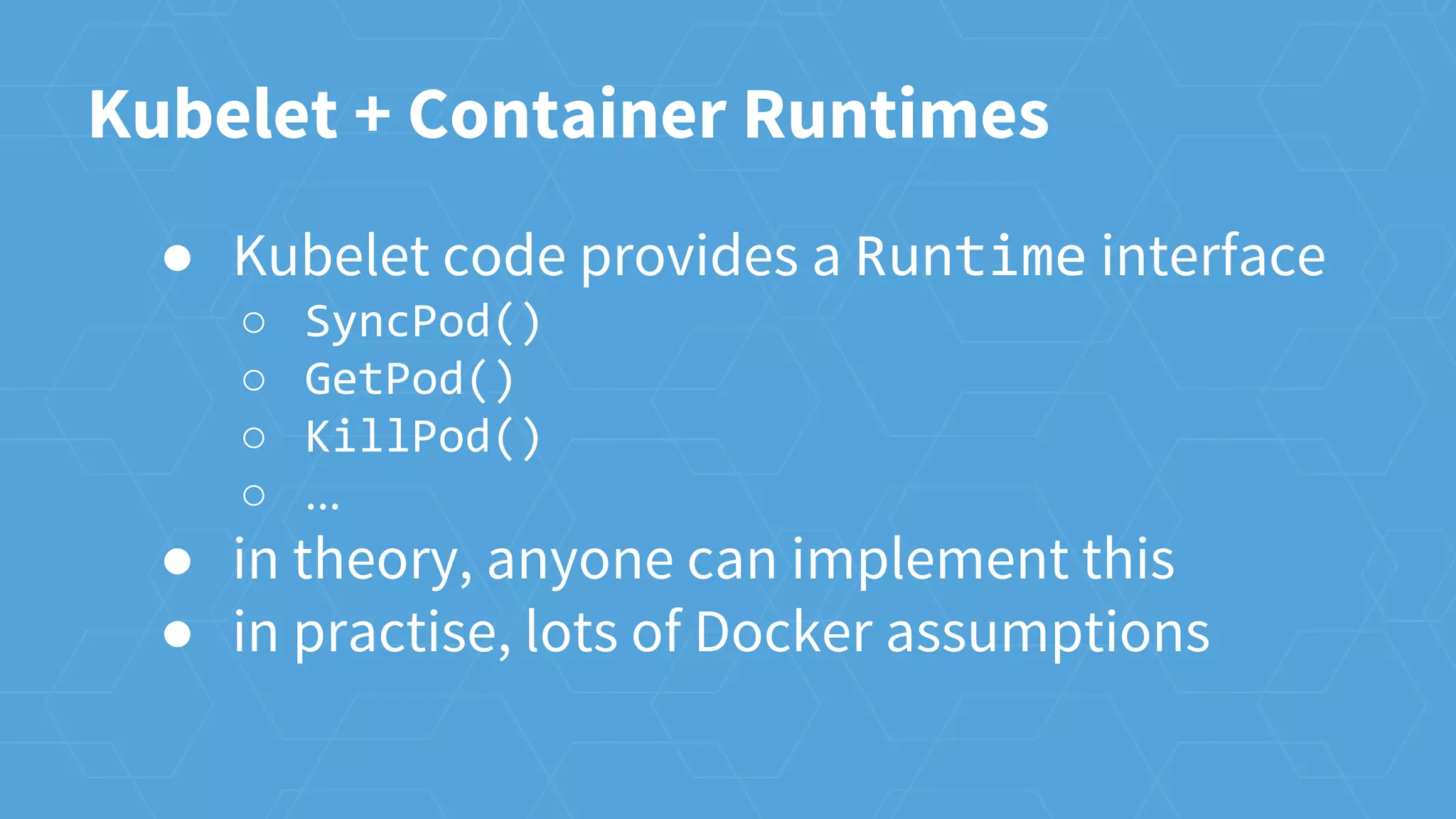 Kubelet + Container Runtimes
● Kubelet code provides a Runtime interface
○ SyncPod()
○ GetPod()
○ KillPod()
○ ...
● in theory, anyone can implement this
● in practise, lots of Docker assumptions
 