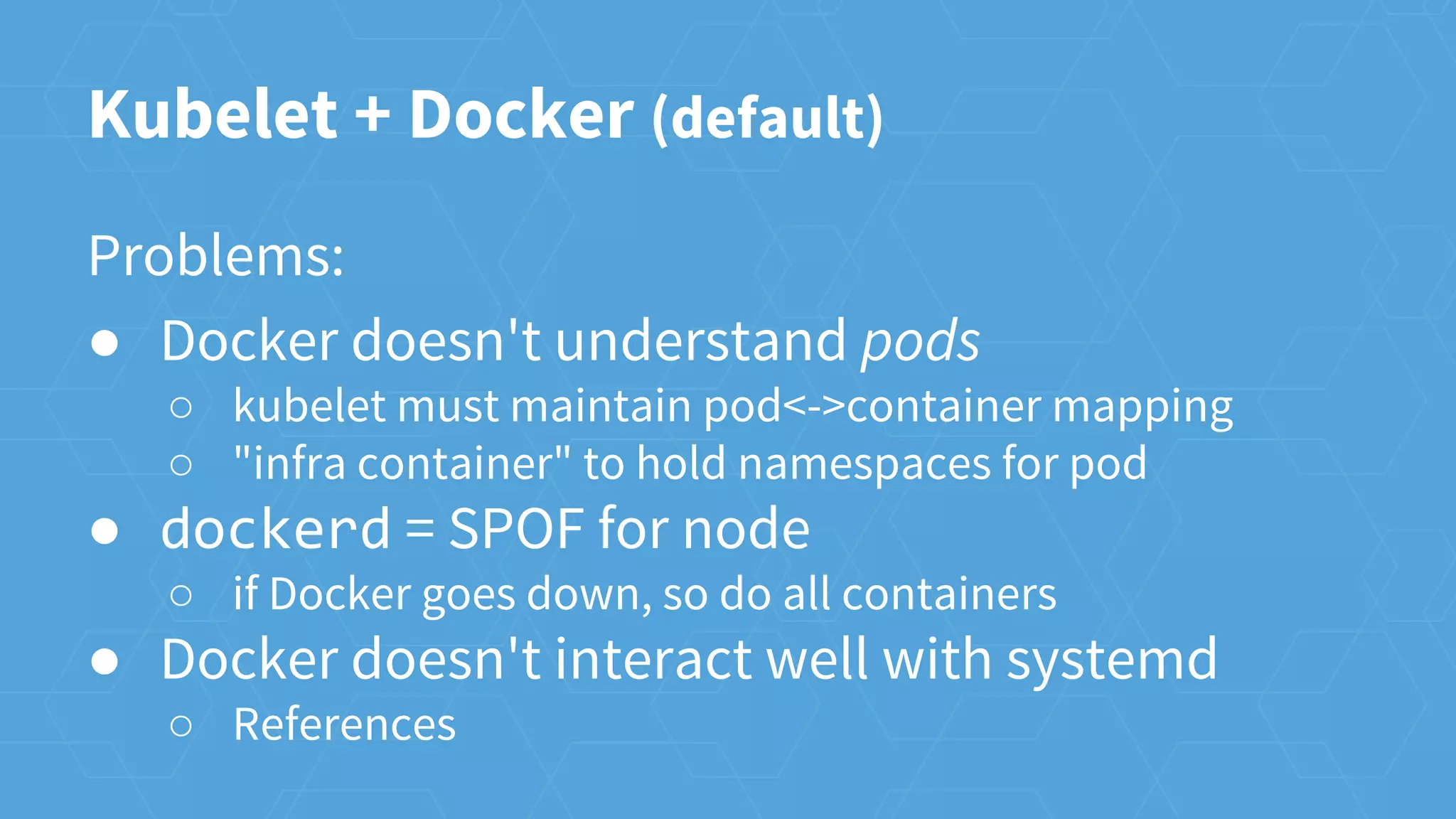 Kubelet + Docker (default)
Problems:
● Docker doesn't understand pods
○ kubelet must maintain pod<->container mapping
○ "infra container" to hold namespaces for pod
● dockerd = SPOF for node
○ if Docker goes down, so do all containers
● Docker doesn't interact well with systemd
○ References
 