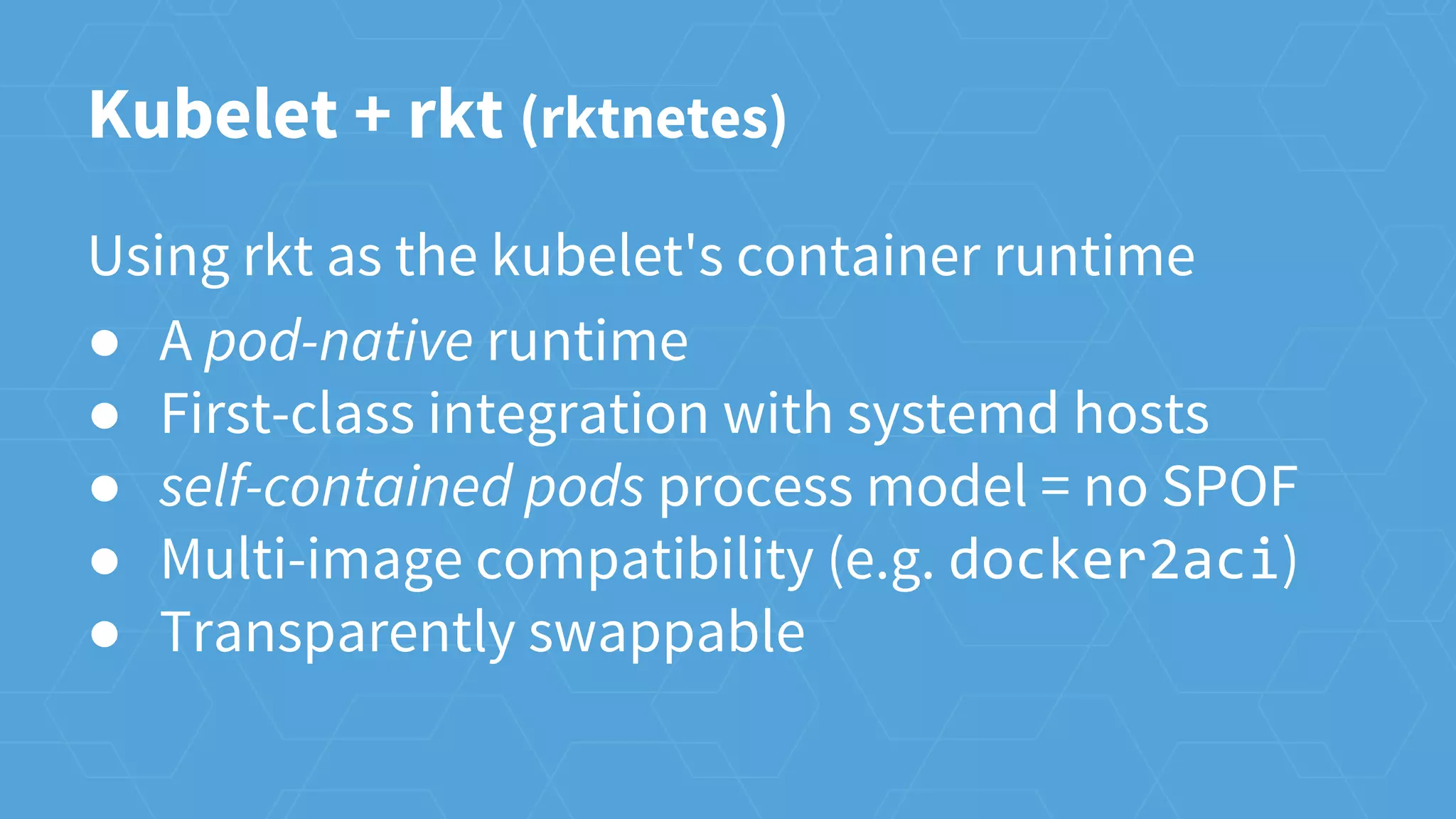 Kubelet + rkt (rktnetes)
Using rkt as the kubelet's container runtime
● A pod-native runtime
● First-class integration with systemd hosts
● self-contained pods process model = no SPOF
● Multi-image compatibility (e.g. docker2aci)
● Transparently swappable
 