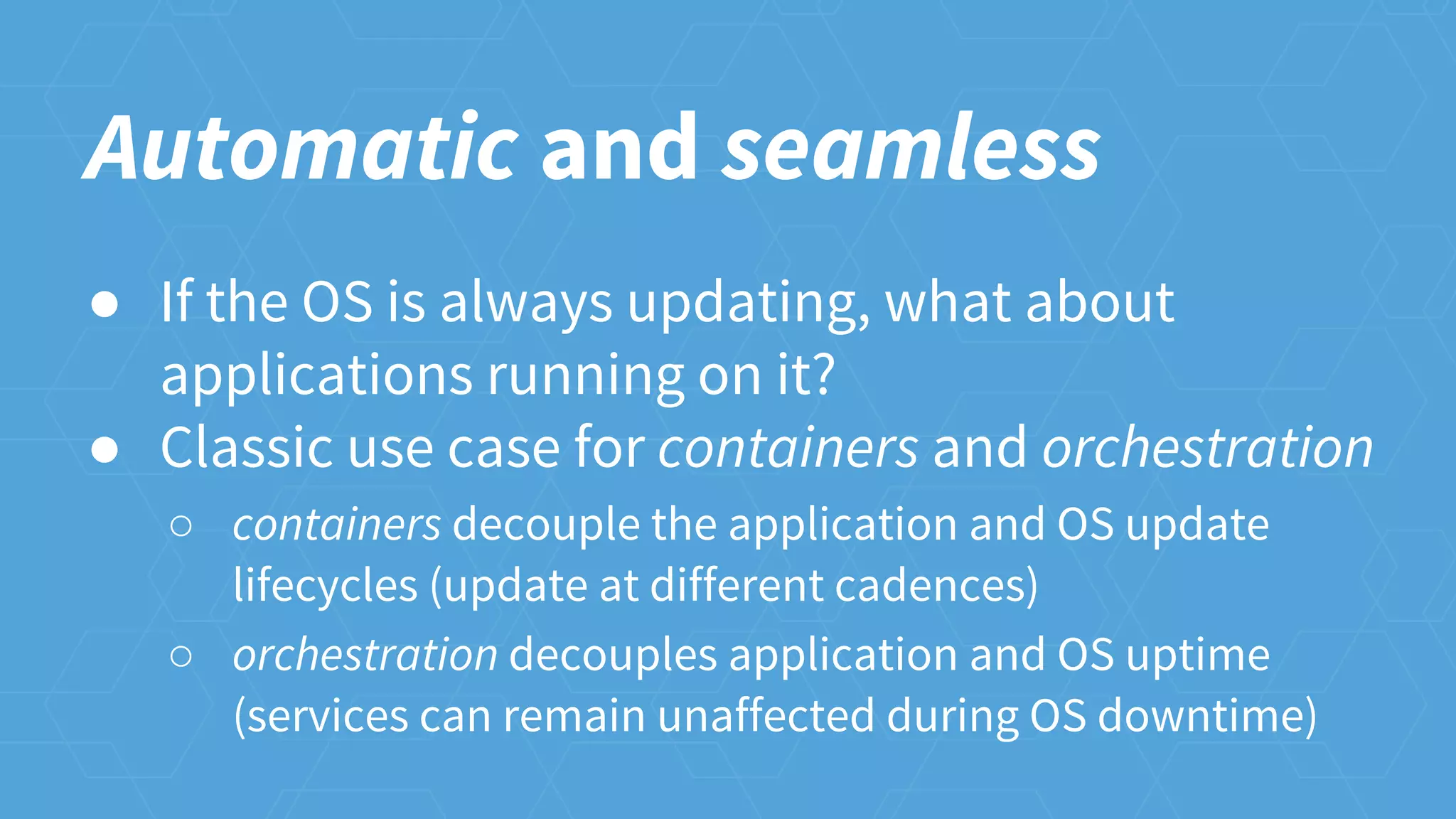 Automatic and seamless
● If the OS is always updating, what about
applications running on it?
● Classic use case for containers and orchestration
○ containers decouple the application and OS update
lifecycles (update at different cadences)
○ orchestration decouples application and OS uptime
(services can remain unaffected during OS downtime)
 