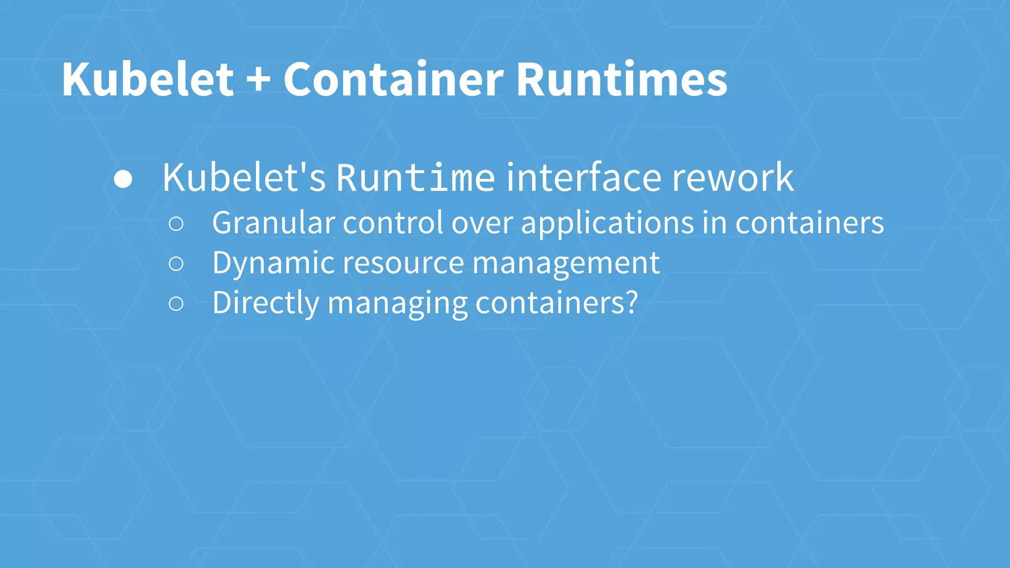 Kubelet + Container Runtimes
● Kubelet's Runtime interface rework
○ Granular control over applications in containers
○ Dynamic resource management
○ Directly managing containers?
 