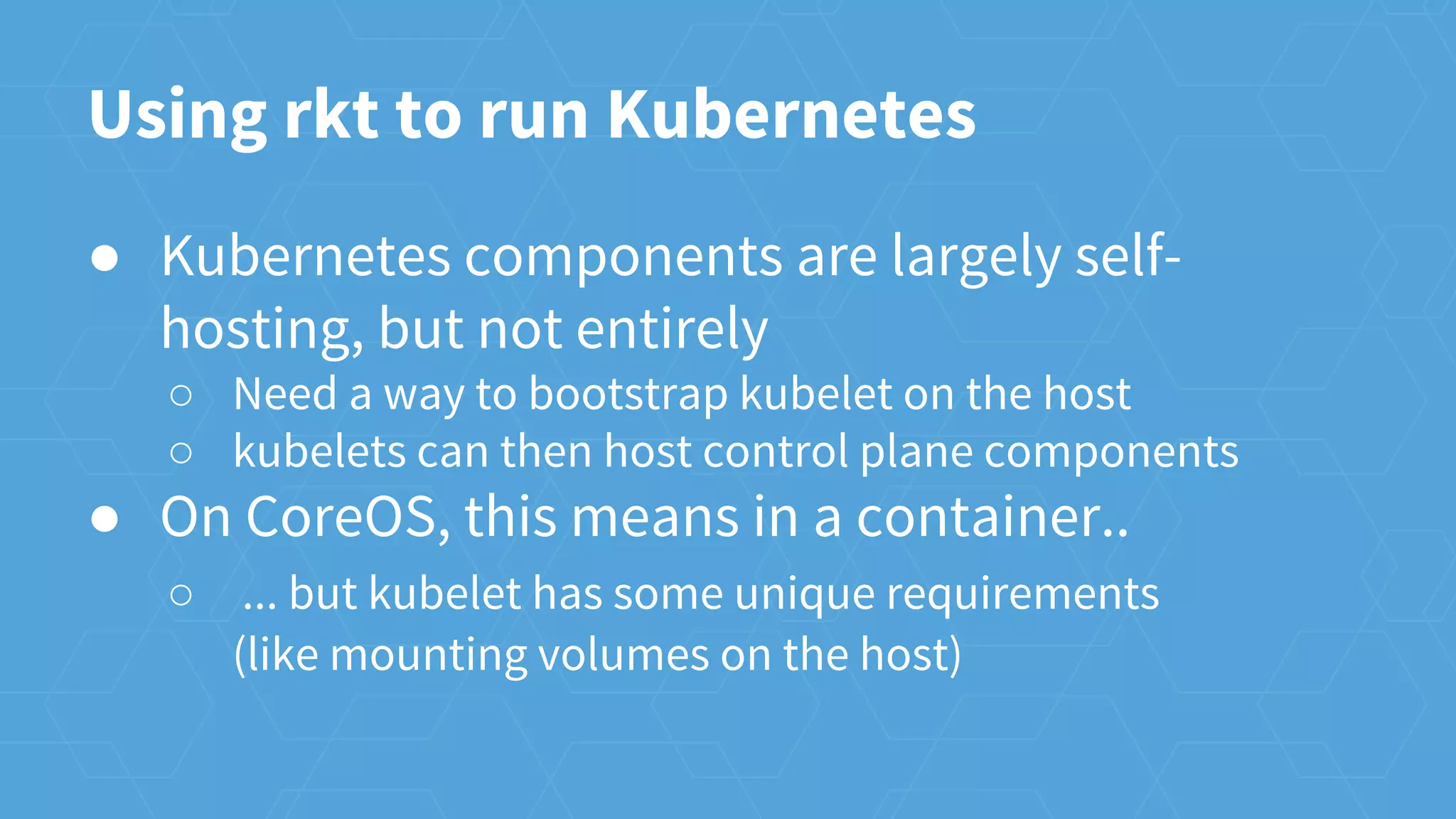 Using rkt to run Kubernetes
● Kubernetes components are largely self-
hosting, but not entirely
○ Need a way to bootstrap kubelet on the host
○ kubelets can then host control plane components
● On CoreOS, this means in a container..
○ ... but kubelet has some unique requirements
(like mounting volumes on the host)
 