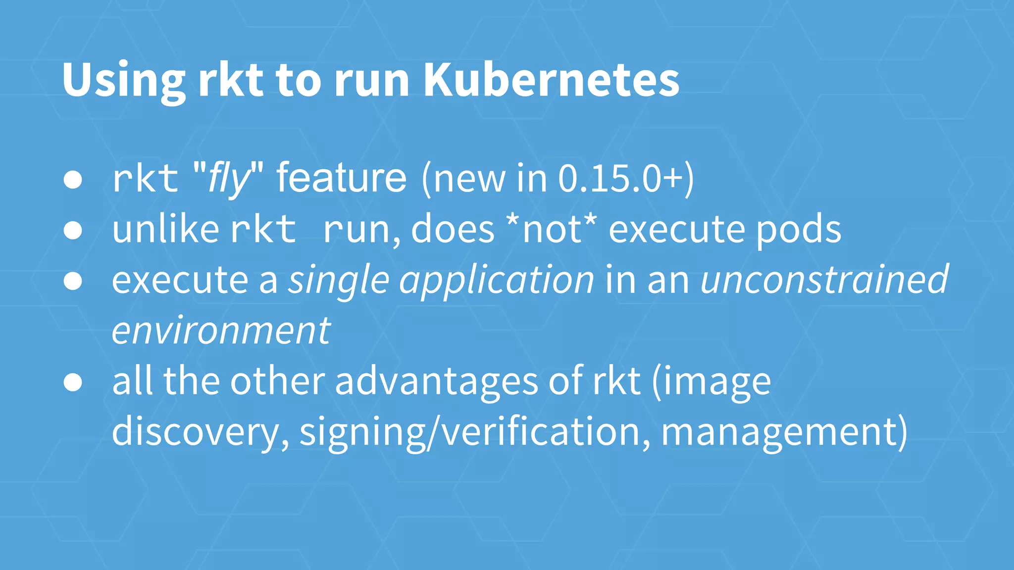 Using rkt to run Kubernetes
● rkt "fly" feature (new in 0.15.0+)
● unlike rkt run, does *not* execute pods
● execute a single application in an unconstrained
environment
● all the other advantages of rkt (image
discovery, signing/verification, management)
 