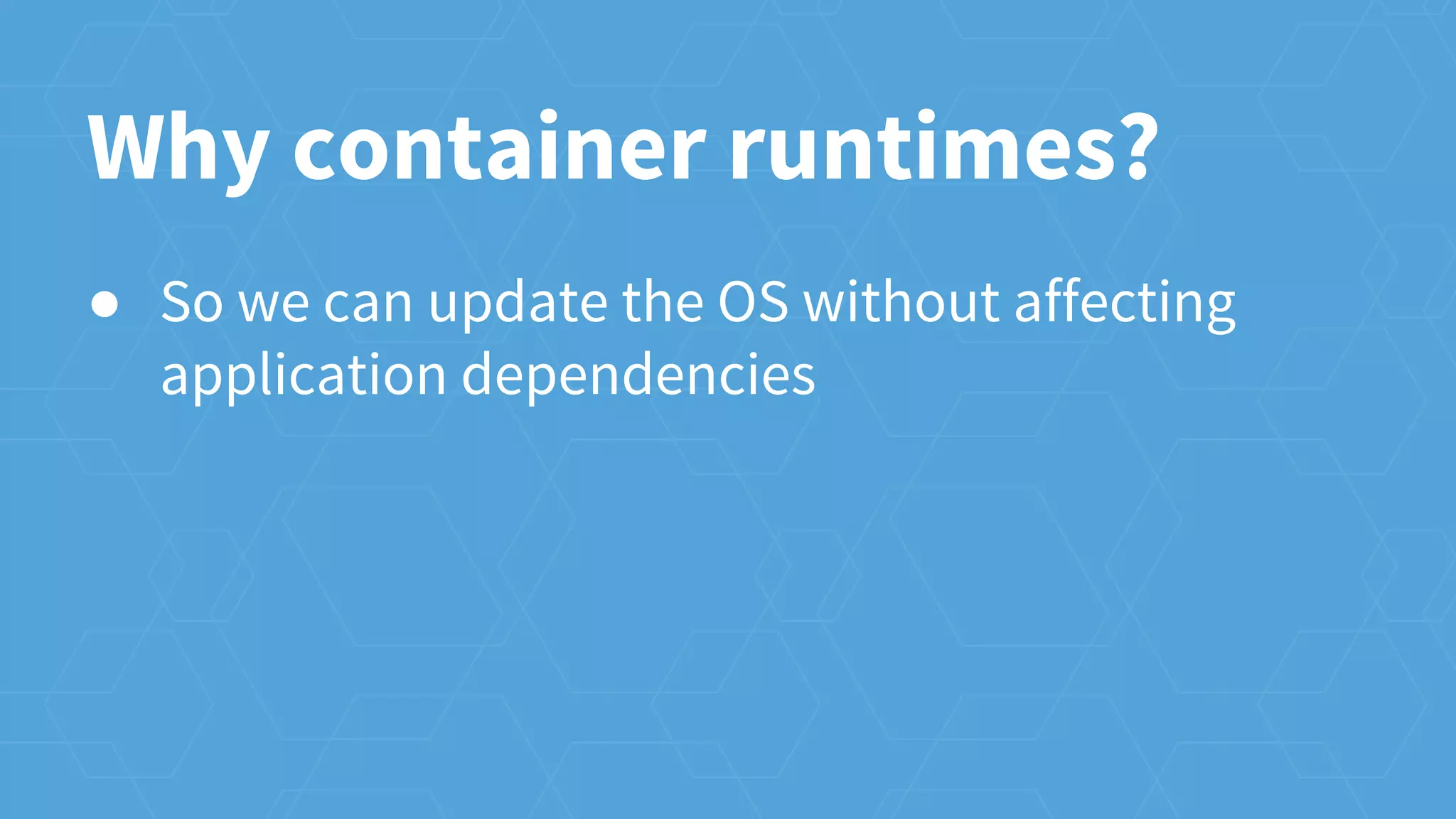 Why container runtimes?
● So we can update the OS without affecting
application dependencies
 