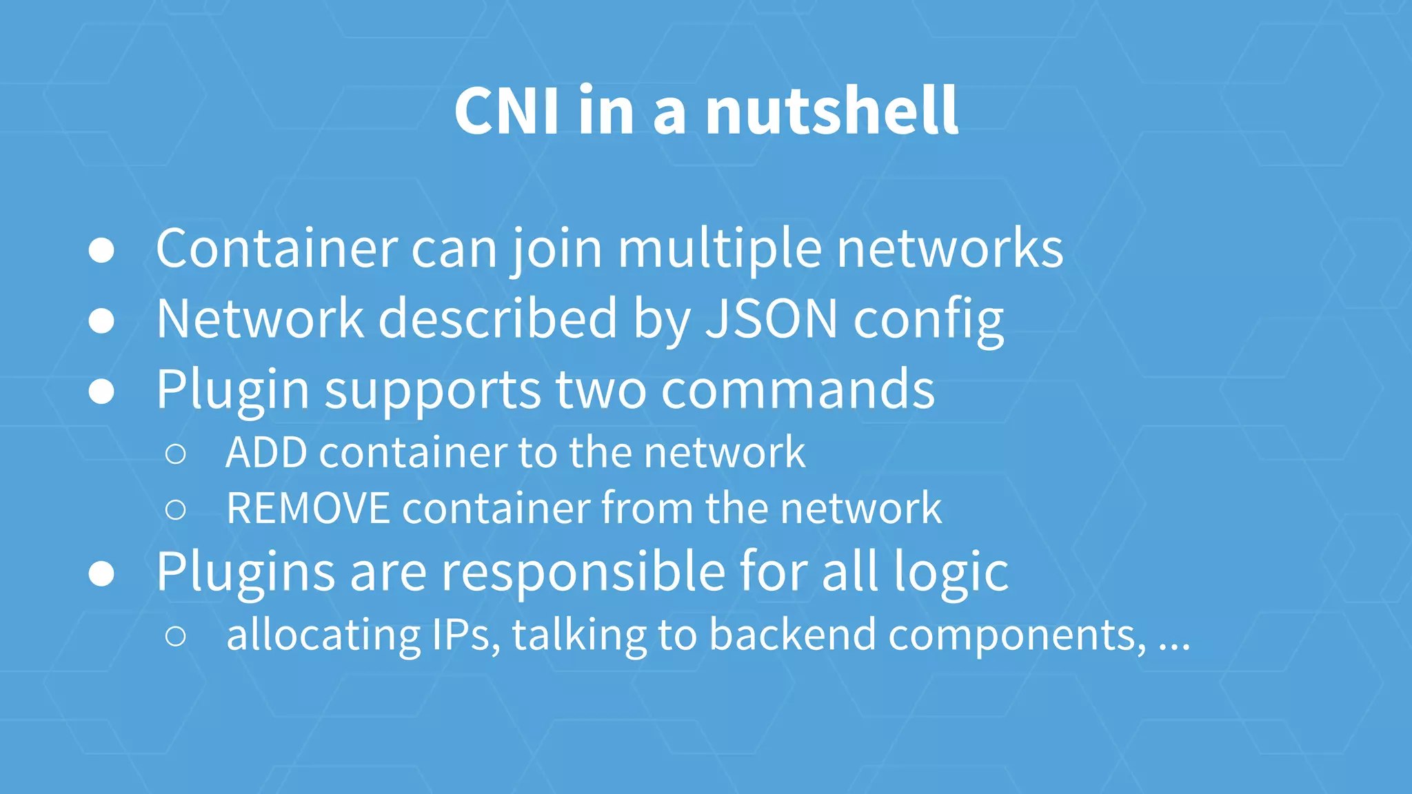 CNI in a nutshell
● Container can join multiple networks
● Network described by JSON config
● Plugin supports two commands
○ ADD container to the network
○ REMOVE container from the network
● Plugins are responsible for all logic
○ allocating IPs, talking to backend components, ...
 