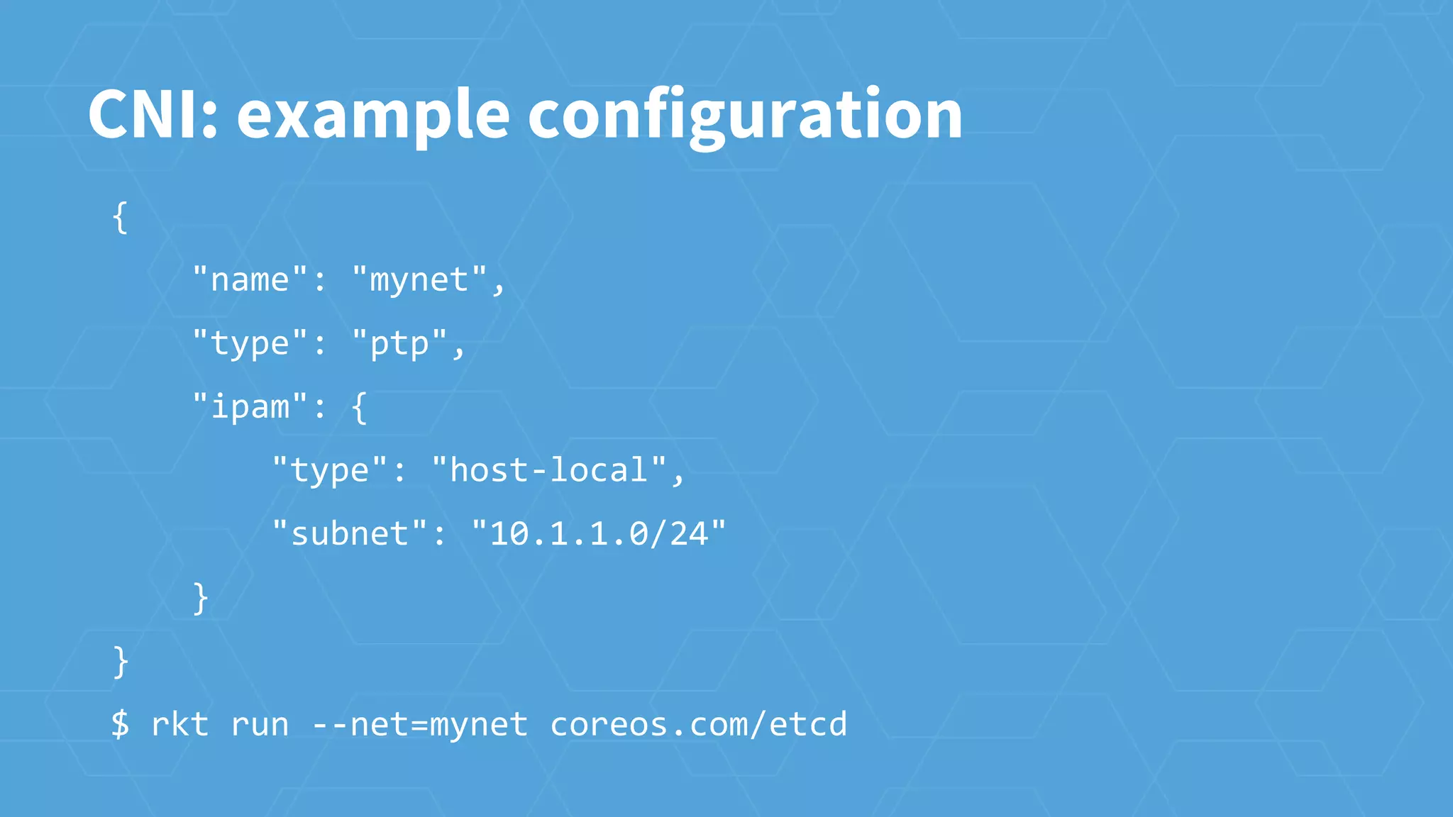 CNI: example configuration
{
"name": "mynet",
"type": "ptp",
"ipam": {
"type": "host-local",
"subnet": "10.1.1.0/24"
}
}
$ rkt run --net=mynet coreos.com/etcd
 