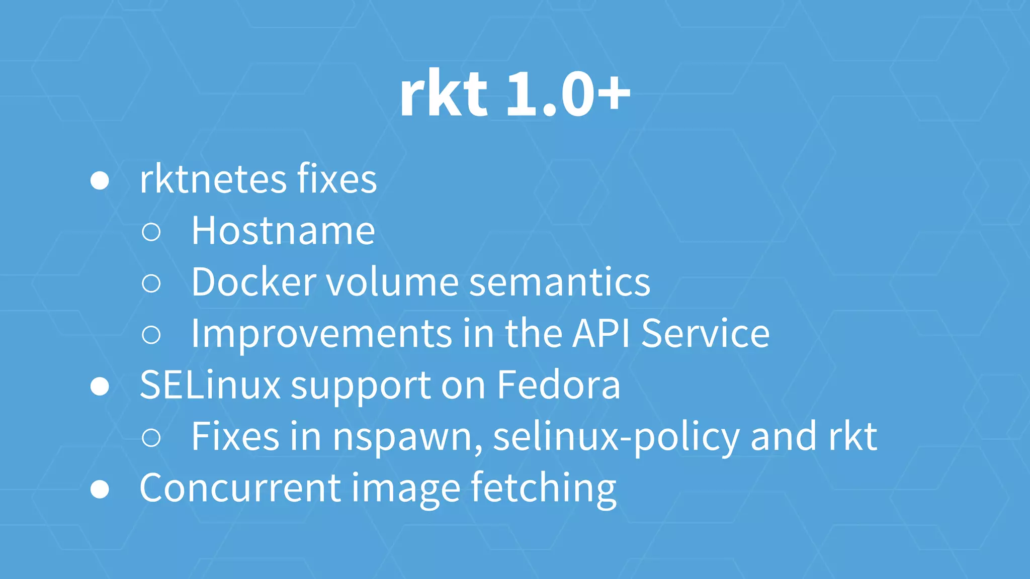 rkt 1.0+
● rktnetes fixes
○ Hostname
○ Docker volume semantics
○ Improvements in the API Service
● SELinux support on Fedora
○ Fixes in nspawn, selinux-policy and rkt
● Concurrent image fetching
 
