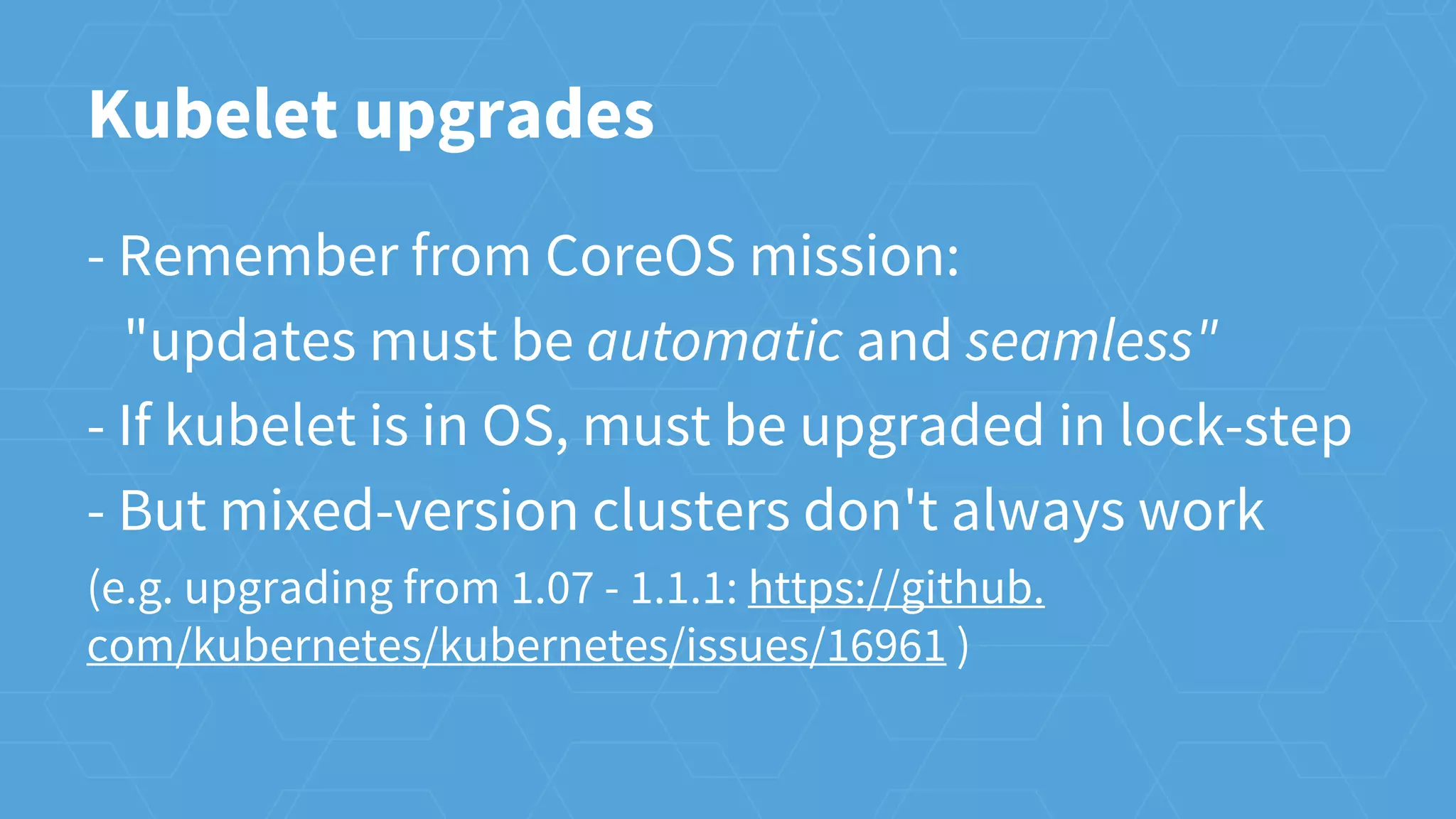 Kubelet upgrades
- Remember from CoreOS mission:
"updates must be automatic and seamless"
- If kubelet is in OS, must be upgraded in lock-step
- But mixed-version clusters don't always work
(e.g. upgrading from 1.07 - 1.1.1: https://github.
com/kubernetes/kubernetes/issues/16961 )
 