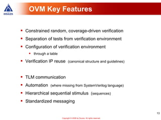 OVM Key Features


•   Constrained random, coverage-driven verification
•   Separation of tests from verification environment
•   Configuration of verification environment
     •   through a table

•   Verification IP reuse (canonical structure and guidelines)


•   TLM communication
•   Automation (where missing from SystemVerilog language)
•   Hierarchical sequential stimulus (sequences)
•   Standardized messaging

                                                                              13
                           Copyright © 2008 by Doulos. All rights reserved.
 