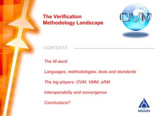 The Verification
Methodology Landscape



CONTENTS


The M-word

Languages, methodologies, tools and standards

The big players: OVM, VMM, eRM

Interoperability and convergence

Conclusions?
                                                           2
        Copyright © 2008 by Doulos. All rights reserved.
 