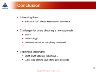 Conclusion

•   Interesting times
     •   standards don't always keep up with user needs



•   Challenges for users choosing a new approach:
     •   tools?
     •   methodology?
     •   decisions are not yet completely decoupled



•   Training is important:
     •   VMM, OVM, eRM are not difficult ...
     •   ... but jump-starting your efforts pays dividends


                                                                         23
                      Copyright © 2008 by Doulos. All rights reserved.
 