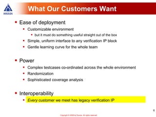 What Our Customers Want
• Ease of deployment
   •   Customizable environment
        •   but it must do something useful straight out of the box
   •   Simple, uniform interface to any verification IP block
   •   Gentle learning curve for the whole team


• Power
   •   Complex testcases co-ordinated across the whole environment
   •   Randomization
   •   Sophisticated coverage analysis


• Interoperability
   •   Every customer we meet has legacy verification IP

                                                                                6
                             Copyright © 2008 by Doulos. All rights reserved.
 