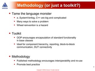 Methodology (or just a toolkit?)
• Tame the language monster
   •   e, SystemVerilog, C++ are big and complicated
   •   Many ways to solve a problem
   •   Wheel reinvention is a hazard


• Toolkit
   •   OOP encourages encapsulation of standard functionality
       in base classes
   •   Ideal for component hierarchy, reporting, block-to-block
       communication, DUT connectivity



• Methodology
   •   Published methodology encourages interoperability and re-use
   •   Promote best practice
                                                                             7
                          Copyright © 2008 by Doulos. All rights reserved.
 