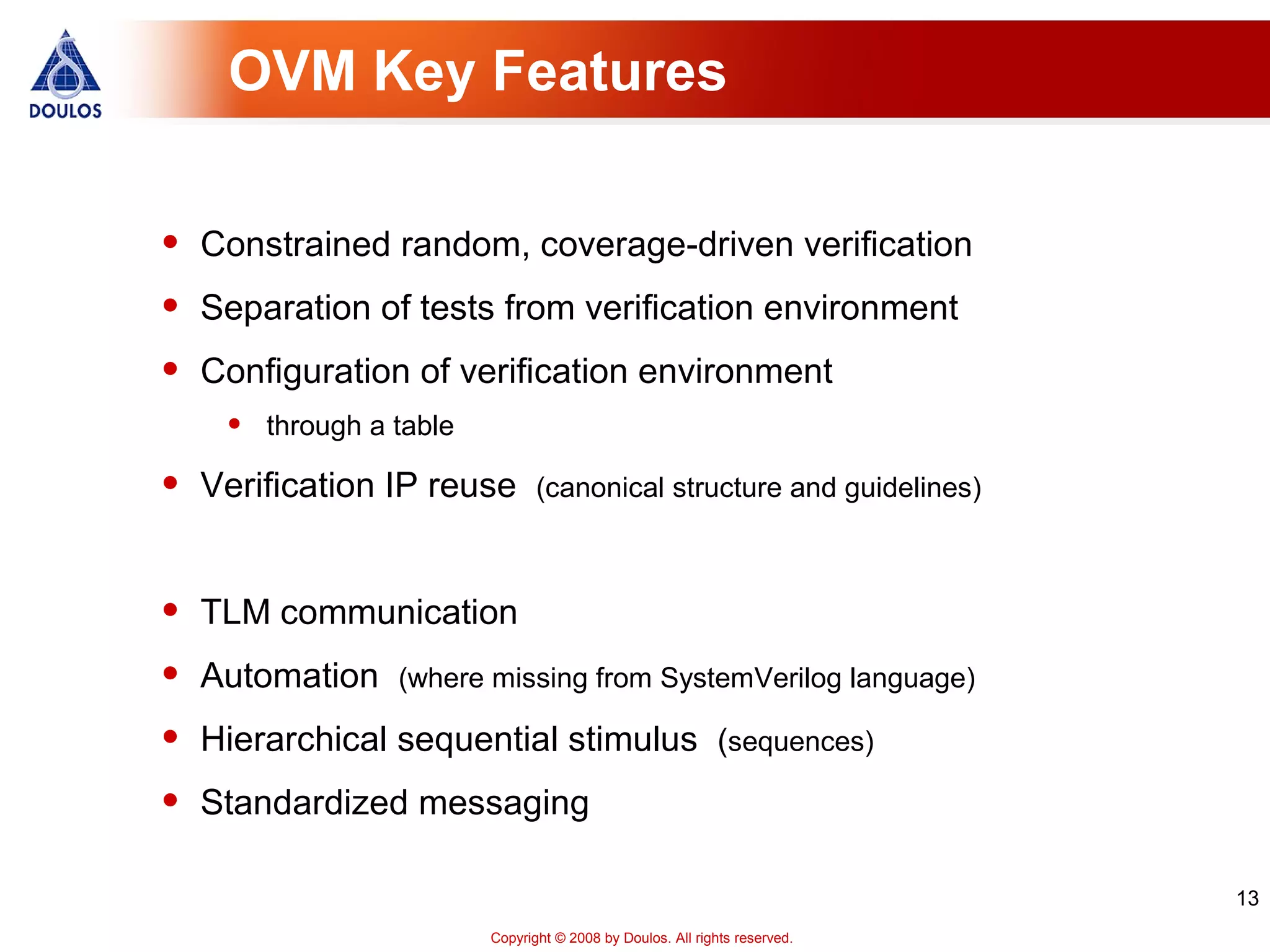 13
Copyright © 2008 by Doulos. All rights reserved.
OVM Key Features
• Constrained random, coverage-driven verification
• Separation of tests from verification environment
• Configuration of verification environment
• through a table
• Verification IP reuse (canonical structure and guidelines)
• TLM communication
• Automation (where missing from SystemVerilog language)
• Hierarchical sequential stimulus (sequences)
• Standardized messaging
 