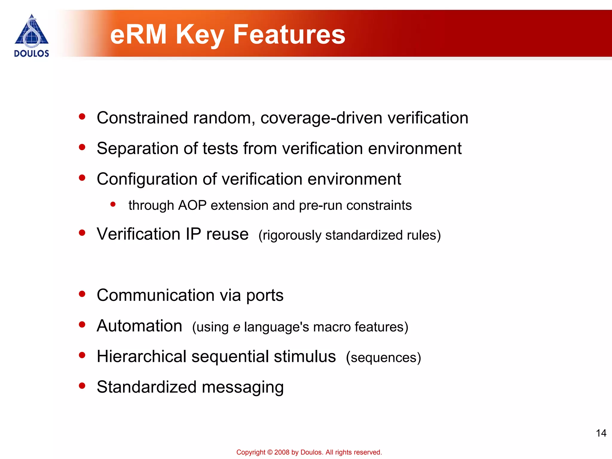 14
Copyright © 2008 by Doulos. All rights reserved.
eRM Key Features
• Constrained random, coverage-driven verification
• Separation of tests from verification environment
• Configuration of verification environment
• through AOP extension and pre-run constraints
• Verification IP reuse (rigorously standardized rules)
• Communication via ports
• Automation (using e language's macro features)
• Hierarchical sequential stimulus (sequences)
• Standardized messaging
 