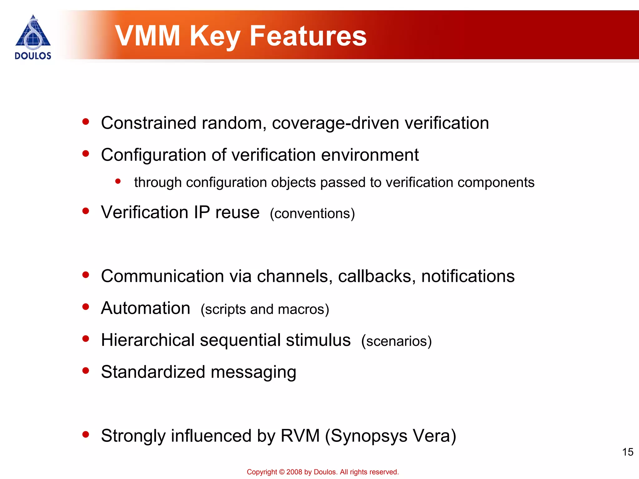 15
Copyright © 2008 by Doulos. All rights reserved.
VMM Key Features
• Constrained random, coverage-driven verification
• Configuration of verification environment
• through configuration objects passed to verification components
• Verification IP reuse (conventions)
• Communication via channels, callbacks, notifications
• Automation (scripts and macros)
• Hierarchical sequential stimulus (scenarios)
• Standardized messaging
• Strongly influenced by RVM (Synopsys Vera)
 
