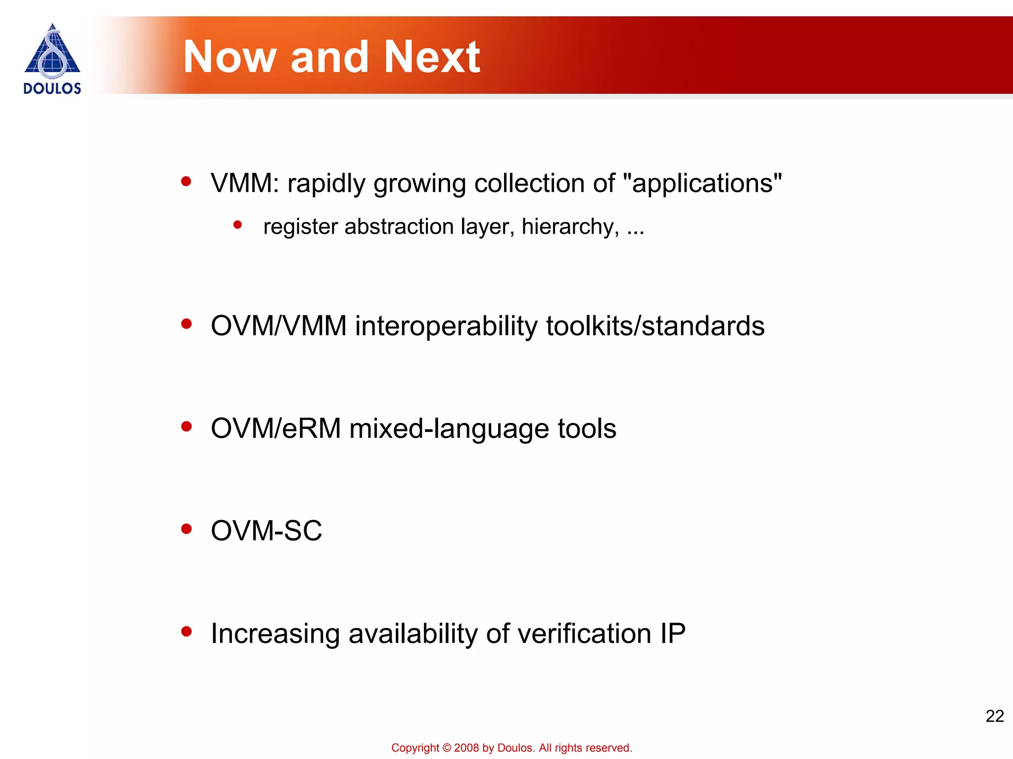 22
Copyright © 2008 by Doulos. All rights reserved.
Now and Next
• VMM: rapidly growing collection of "applications"
• register abstraction layer, hierarchy, ...
• OVM/VMM interoperability toolkits/standards
• OVM/eRM mixed-language tools
• OVM-SC
• Increasing availability of verification IP
 