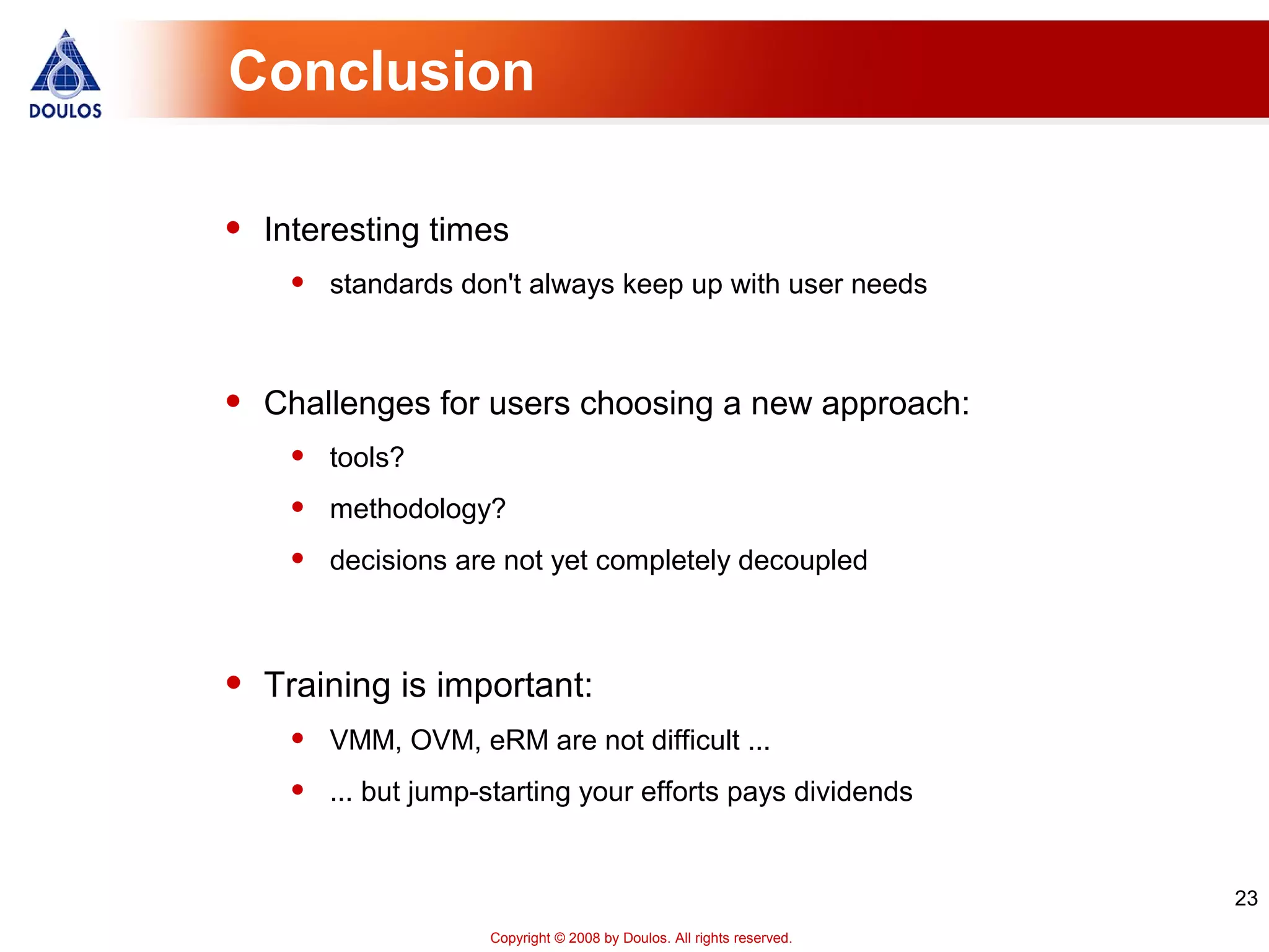 23
Copyright © 2008 by Doulos. All rights reserved.
Conclusion
• Interesting times
• standards don't always keep up with user needs
• Challenges for users choosing a new approach:
• tools?
• methodology?
• decisions are not yet completely decoupled
• Training is important:
• VMM, OVM, eRM are not difficult ...
• ... but jump-starting your efforts pays dividends
 