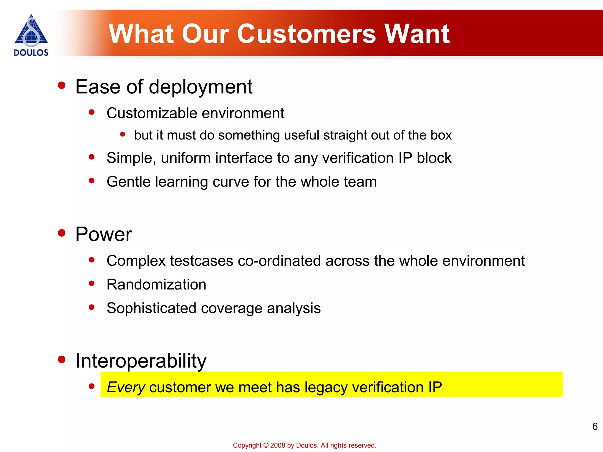 6
Copyright © 2008 by Doulos. All rights reserved.
What Our Customers Want
• Ease of deployment
• Customizable environment
• but it must do something useful straight out of the box
• Simple, uniform interface to any verification IP block
• Gentle learning curve for the whole team
• Power
• Complex testcases co-ordinated across the whole environment
• Randomization
• Sophisticated coverage analysis
• Interoperability
• Every customer we meet has legacy verification IP
 