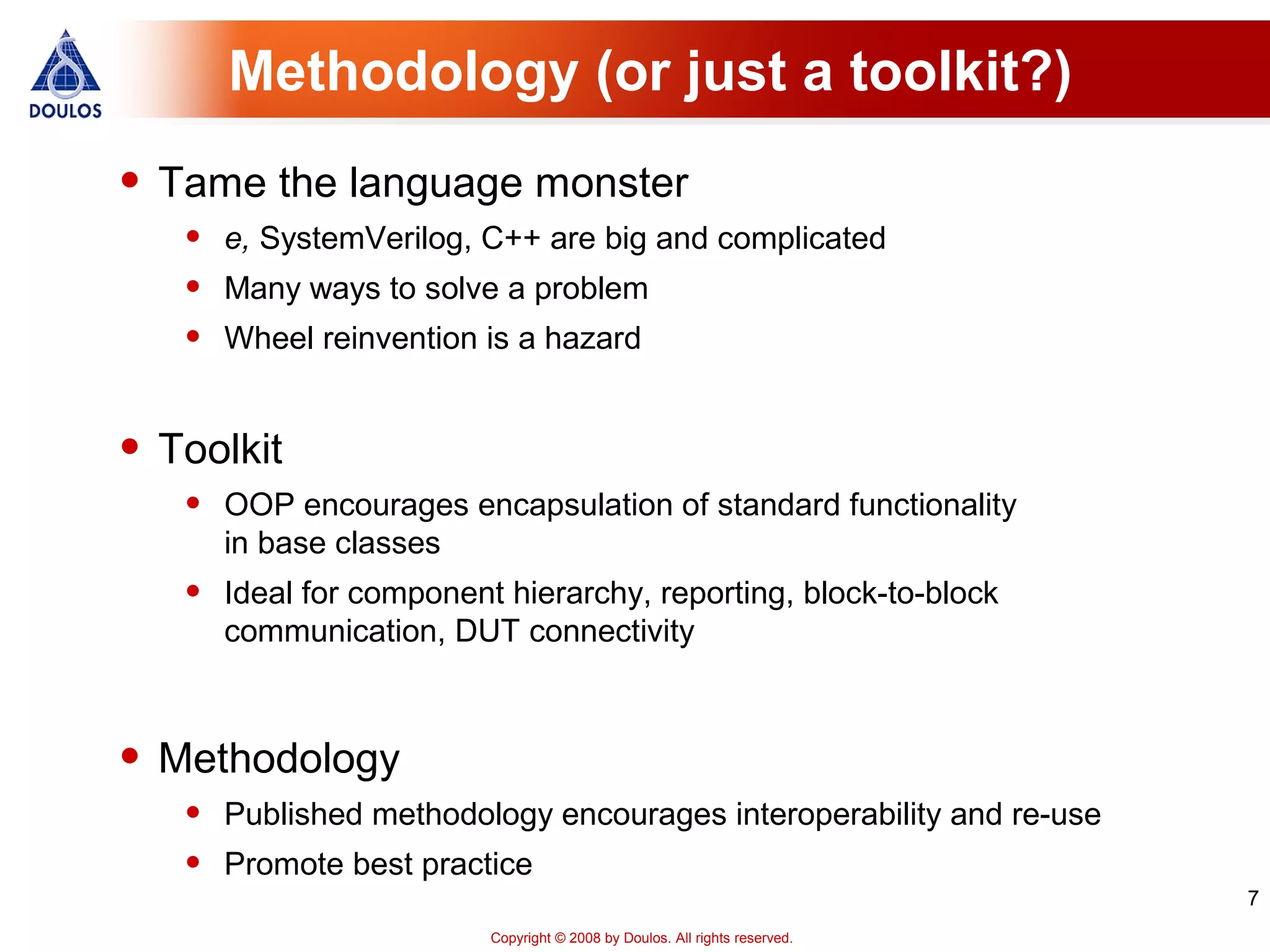 7
Copyright © 2008 by Doulos. All rights reserved.
Methodology (or just a toolkit?)
• Tame the language monster
• e, SystemVerilog, C++ are big and complicated
• Many ways to solve a problem
• Wheel reinvention is a hazard
• Toolkit
• OOP encourages encapsulation of standard functionality
in base classes
• Ideal for component hierarchy, reporting, block-to-block
communication, DUT connectivity
• Methodology
• Published methodology encourages interoperability and re-use
• Promote best practice
 