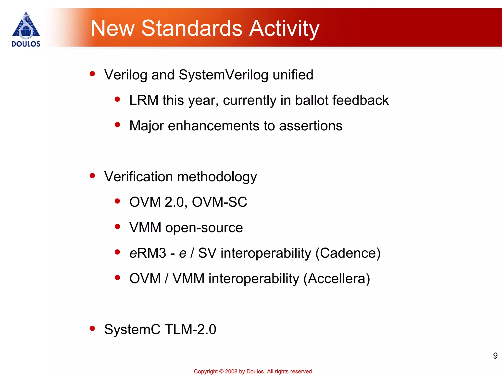 9
Copyright © 2008 by Doulos. All rights reserved.
New Standards Activity
• Verilog and SystemVerilog unified
• LRM this year, currently in ballot feedback
• Major enhancements to assertions
• Verification methodology
• OVM 2.0, OVM-SC
• VMM open-source
• eRM3 - e / SV interoperability (Cadence)
• OVM / VMM interoperability (Accellera)
• SystemC TLM-2.0
 