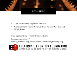 • This talk received help from the EFF.
• Warmest thank you to Nate Cardozo, Andrew Crocker and
Mitch Stoltz
Free legal advising to security researchers :
https://www.eff.org/
https://www.eff.org/issues/coders/reverse-engineering-faq
LEGAL HELP
 