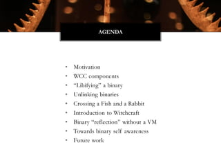 • Motivation
• WCC components
• “Libifying” a binary
• Unlinking binaries
• Crossing a Fish and a Rabbit
• Introduction to Witchcraft
• Binary “reflection” without a VM
• Towards binary self awareness
• Future work
AGENDA
 