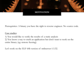Prerequisites: A binary you have the right to reverse engineer. No source code.
Case studies:
1) You would like to verify the results of a static analysis
2) You know a way to crash an application but don’t want to work on the
entire binary (eg: remote fuzzing).
Let’s work on the ELF 64b version of smbserver-1.5.32.
MOTIVATION
 