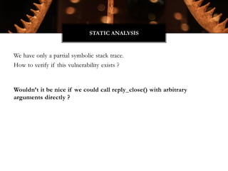 We have only a partial symbolic stack trace.
How to verify if this vulnerability exists ?
Wouldn’t it be nice if we could call reply_close() with arbitrary
arguments directly ?
STATIC ANALYSIS
 
