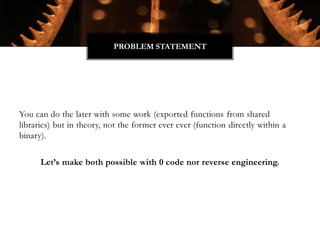 You can do the later with some work (exported functions from shared
libraries) but in theory, not the former ever ever (function directly within a
binary).
Let’s make both possible with 0 code nor reverse engineering.
PROBLEM STATEMENT
 